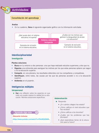 Actividades
154
Sistema educativo
incluyente
¿Qué quiere decir el sistema
educativo incluyente?
Ejemplos de inclusión
en el sistema educativo.
¿Cuáles son los motivos que
generan la desigualdad de acceso
a la educación?
Ejemplos de exclusión
en el sistema educativo.
Analiza
•	 En tu cuaderno, llena el siguiente organizador gráfico con la información solicitada:
Aprende algo más
‹https://www.youtube.com/watch?v=F8rdXEj6DkM›.
Educación inclusiva
@
Plantea soluciones
•	Busca en tu entorno a dos personas: una que haya realizado estudios superiores y otra que no.
•	 Organiza una entrevista para averiguar los motivos por los que estas personas optaron por seguir
o no la educación superior.
•	 Comparte, en una plenaria, los resultados obtenidos con tus compañeros y compañeras.
•	 Identifiquen, entre todos, las causas por las que las personas acceden o no a la educación
superior.
•	 Anótenlas en el pizarrón.
Interdisciplinariedad
Investigación
Inteligencias múltiples
Intrapersonal
=	Haz una reflexión sobre los aspectos en que
cada uno puede mejorar la calidad de su edu-
cación. Nombra situaciones específicas.
Autoevaluación
=	Responde:
•	 ¿En cuántos colegios has estado?
•	 ¿Cómo calificas el nivel educativo que
has recibido?
• 	¿Cómo calificas a los docentes?
• 	¿Cuáles son los problemas que has
afrontado?
•	 ¿Qué expectativas tienes de la educa-
ción para tu futuro?
Consolidación del aprendizaje
DESARROLLO HUMANO; pp.146-187.indd 154 13/07/16 16:53
 