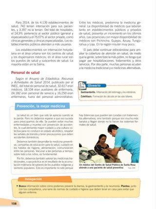 158
Entre los médicos, predomina la medicina ge-
neral. La disponibilidad de médicos que laboran
tanto en establecimientos públicos y privados
de salud, presenta un incremento en los últimos
años. Las provincias con mayor disponibilidad de
médicos son Pichincha, Guayas, Azuay, Tungu-
rahua y Loja. En la región insular muy poco.
El país debe continuar esforzándose para am-
pliar la cobertura de atención en salud, de modo
que la gente, sobre todo la más pobre, no tenga que
pagar por hospitalizaciones, tratamientos y otros
servicios. Por otra parte, muchas personas acuden
a la medicina tradicional y a medicinas alternativas.
Para 2014, de los 4.139 establecimientos de
salud, 742 tenían internación para sus pacien-
tes, y 3.397 no la tenían. Del total de hospitales,
el 24,9% pertenecía al sector público (general y
especializado) y el 75,07% al sector privado, como
clínicas generales y clínicas especializadas. Los es-
tablecimientos públicos atienden a más usuarios.
Los establecimientos sin internación hospita-
laria en el área urbana son los centros de salud
y los dispensarios médicos; en el área rural son
los puestos de salud y subcentros de salud. La
mayoría están en la Sierra.
Personal de salud
Según el Anuario de Estadística: Recursos
y Actividades de Salud 2014, publicado por el
INEC, del total de personal de salud, 32.617 eran
médicos, 18.104 eran auxiliares de enfermería,
24.182 eran personal de servicio y 16.250 eran
enfermeras, fuera del personal administrativo.
Prevención, la mejor medicina
La salud es un bien que solo se aprecia cuando se
la pierde. Pero no debemos esperar a que eso suceda
para preocuparnos de ella. Se pueden evitar muchas
enfermedades y muertes con prevención de acciden-
tes, lo cual demanda mayor cuidado y una cultura co-
lectiva para no conducir en estado alcohólico, respetar
las señales de tránsito y tener precauciones que eviten
accidentes domésticos.
Debemos también desarrollar la medicina preventi-
va, campañas de educación para la salud, cuidado en
los hábitos de higiene, alimentación, comunicación
entre las personas. Vacunar a las personas a tiempo,
sobre todo a los niños, es fundamental.
Por fin, debemos también valorar las medicinas tra-
dicionales, cuya práctica es el resultado de la acumu-
lación milenaria de saberes de los pueblos indígenas y
sectores populares. Esto es importante no solo porque Foto: CEN
Un médico del Centro de Salud Público de Santa Rosa
atiende a una paciente de salud preventiva
Gastroenteritis. Inflamación del estómago y los intestinos.
Colelitiasis. Formación de cálculos en las vías biliares.
Glosario
hay dolencias que pueden ser curadas con tratamien-
tos alternativos, sino también porque son mucho más
baratos y llegan donde no lo hacen los sistemas for-
males de salud.
Indagación
• Busca información sobre cómo podemos prevenir la diarrea, la gastroenteritis y la neumonía. Plantea, junto
con tus compañeros, una serie de normas de cuidado e higiene que deben tener en casa para evitar que
alguien enferme.
DESARROLLO HUMANO; pp.146-187.indd 158 13/07/16 16:54
 