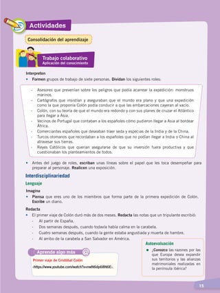 Actividades
  15
Redacta
•	 El primer viaje de Colón duró más de dos meses. Redacta las notas que un tripulante escribió:
	 -	 Al partir de España.
	 -	 Dos semanas después, cuando todavía había calma en la carabela.
	 -	 Cuatro semanas después, cuando la gente estaba angustiada y muerta de hambre.
	 -	 Al arribo de la carabela a San Salvador en América.
Aprende algo más
‹https://www.youtube.com/watch?v=nwN6dp68N6E›.
Primer viaje de Cristóbal Colón
@
Interdisciplinariedad
Lenguaje
Interpreten
•	Formen grupos de trabajo de siete personas. Dividan los siguientes roles:
-	 Asesores que prevenían sobre los peligros que podía acarrear la expedición: monstruos
marinos.
-	 Cartógrafos que insistían y aseguraban que el mundo era plano y que una expedición
como la que proponía Colón podía conducir a que las embarcaciones cayeran al vacío.
-	 Colón, con su teoría de que el mundo era redondo y con sus planes de cruzar el Atlántico
para llegar a Asia.
-	 Vecinos de Portugal que contaban a los españoles cómo pudieron llegar a Asia al bordear
África.
-	 Comerciantes españoles que deseaban traer seda y especias de la India y de la China.
-	 Turcos otomanos que recordaban a los españoles que no podían llegar a India o China al
atravesar sus tierras.
-	 Reyes Católicos que querían asegurarse de que su inversión fuera productiva y que
cuestionaban los planteamientos de todos.
•	 Antes del juego de roles, escriban unas líneas sobre el papel que les toca desempeñar para
preparar al personaje. Realicen una exposición.
Imagina
•	Piensa que eres uno de los miembros que forma parte de la primera expedición de Colón.
Escribe un diario.
Trabajo colaborativo
Aplicación del conocimiento
Autoevaluación
=	¿Conozco las razones por las
que Europa desea expandir
sus territorios y las alianzas
matrimoniales realizadas en
la península ibérica?
Consolidación del aprendizaje
CONQUISTA Y COLONIZACIÓN; pp. 1-33..indd 15 13/07/16 15:44
 