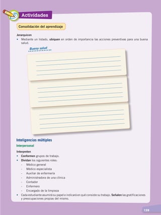 Actividades
  159
Jerarquicen
•	 Mediante un listado, ubiquen en orden de importancia las acciones preventivas para una buena
salud.
Interpreten
•	Conformen grupos de trabajo.
•	 Dividan los siguientes roles:
	 -	 Médico general
	 -	 Médico especialista
	 -	 Auxiliar de enfermería
	 -	 Administradora de una clínica
	 -	Contador
	 -	Enfermero
	 -	 Encargado de la limpieza
•	 Cada estudiante asumirá su papel e indicará en qué consiste su trabajo. Señalen las gratificaciones
y preocupaciones propias del mismo.
Buena salud
Inteligencias múltiples
Interpersonal
Consolidación del aprendizaje
DESARROLLO HUMANO; pp.146-187.indd 159 13/07/16 16:54
 