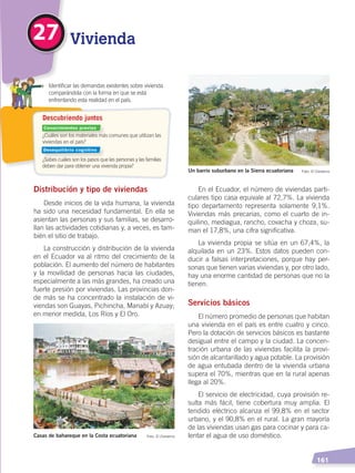   161
¿Cuáles son los materiales más comunes que utilizan las
viviendas en el país?
¿Sabes cuáles son los pasos que las personas y las familias
deben dar para obtener una vivienda propia?
	 Identificar las demandas existentes sobre vivienda
comparándola con la forma en que se está
enfrentando esta realidad en el país.
Descubriendo juntos
Vivienda27
Distribución y tipo de viviendas
Desde inicios de la vida humana, la vivienda
ha sido una necesidad fundamental. En ella se
asientan las personas y sus familias, se desarro-
llan las actividades cotidianas y, a veces, es tam-
bién el sitio de trabajo.
La construcción y distribución de la vivienda
en el Ecuador va al ritmo del crecimiento de la
población. El aumento del número de habitantes
y la movilidad de personas hacia las ciudades,
especialmente a las más grandes, ha creado una
fuerte presión por viviendas. Las provincias don-
de más se ha concentrado la instalación de vi-
viendas son Guayas, Pichincha, Manabí y Azuay;
en menor medida, Los Ríos y El Oro.
En el Ecuador, el número de viviendas parti-
culares tipo casa equivale al 72,7%. La vivienda
tipo departamento representa solamente 9,1%.
Viviendas más precarias, como el cuarto de in-
quilino, mediagua, rancho, covacha y choza, su-
man el 17,8%, una cifra significativa.
La vivienda propia se sitúa en un 67,4%, la
alquilada en un 23%. Estos datos pueden con-
ducir a falsas interpretaciones, porque hay per-
sonas que tienen varias viviendas y, por otro lado,
hay una enorme cantidad de personas que no la
tienen.
Servicios básicos
El número promedio de personas que habitan
una vivienda en el país es entre cuatro y cinco.
Pero la dotación de servicios básicos es bastante
desigual entre el campo y la ciudad. La concen-
tración urbana de las viviendas facilita la provi-
sión de alcantarillado y agua potable. La provisión
de agua entubada dentro de la vivienda urbana
supera el 70%, mientras que en la rural apenas
llega al 20%.
El servicio de electricidad, cuya provisión re-
sulta más fácil, tiene cobertura muy amplia. El
tendido eléctrico alcanza el 99,8% en el sector
urbano, y el 90,8% en el rural. La gran mayoría
de las viviendas usan gas para cocinar y para ca-
lentar el agua de uso doméstico.Casas de bahareque en la Costa ecuatoriana Foto: El Comercio
Un barrio suburbano en la Sierra ecuatoriana Foto: El Comercio
Conocimientos previos
Desequilibrio cognitivo
DESARROLLO HUMANO; pp.146-187.indd 161 13/07/16 16:54
 