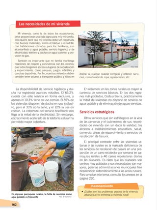 162
La disponibilidad de servicio higiénico y du-
cha ha registrado avances notables. El 65,2%
cuenta con este servicio en forma exclusiva, y
apenas el 10,3% tiene en uso común. El 55% de
las viviendas disponen de ducha en uso exclusi-
vo, pero el 33% no la tiene, y el 12% la usa en
común. La cobertura del servicio telefónico solo
llega a la mitad de la electricidad. Sin embargo,
el crecimiento acelerado de la telefonía celular ha
permitido mayor cobertura.
En resumen, en las zonas rurales es mayor la
carencia de servicios básicos. En las dos regio-
nes más pobladas, Costa y Sierra, prácticamente
la mitad de viviendas no dispone de servicio de
agua potable y de eliminación de aguas servidas.
Servicios estratégicos
Otros servicios que son estratégicos en la vida
de las personas y el cubrimiento de sus necesi-
dades de vivienda son sin duda la vialidad, los
accesos a establecimientos educativos, salud,
comercio, áreas de esparcimiento y servicios de
recolección de basura.
El principal contraste entre las viviendas ur-
banas y las rurales es la marcada deficiencia de
los servicios de recoleción de basura en una pro-
porción de un carro recolector por semana en pa-
rroquias rurales a 40 carros recolectores diarios
en las ciudades. Es claro que las ciudades son
centros muy poblados y sus necesidades son ma-
yores, pero las administraciones municipales han
desatendido sistemáticamente a las áreas rurales.
Para ampliar este tema, consulta los anexos en la
página 220.
Las necesidades de mi vivienda
Mi vivienda, como la de todos los ecuatorianos,
debe proporcionar una vida digna para mí y mi familia.
Esto quiere decir que mi vivienda debe ser construida
con buenos materiales, como el bloque o el ladrillo;
con habitaciones cómodas para los familiares; con
alcantarillado y agua potable; servicio higiénico y de
electricidad; teléfono y ducha con agua caliente, y pro-
visión de gas.
También es importante que mi familia mantenga
relaciones de respeto y convivencia con los vecinos;
que todos tengamos acceso a lugares de socialización
y esparcimiento, como parques, juegos infantiles y
canchas deportivas. Por fin, nuestras viviendas deben
también tener acceso a transporte público y sitios en
donde se puedan realizar compras y obtener servi-
cios, como lavado de ropa, reparaciones, etc.
En algunas parroquias rurales, la falta de servicios como
agua potable es frecuente Foto: El Comercio
Foto: CEN
Razonamiento
• ¿Cuáles son los problemas propios de la vivienda
urbana que no enfrenta la vivienda rural?
DESARROLLO HUMANO; pp.146-187.indd 162 13/07/16 16:54
 