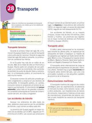 164
Transporte terrestre
Durante la primera mitad del siglo XX, el fe-
rrocarril Guayaquil-Quito fue un eje de transporte
y de la articulación nacional. Durante la segunda
mitad del siglo XX hasta el presente, la construc-
ción de carreteras fue intensa.
En el Ecuador hay más de un millón de ve-
hículos. Más de la mitad de ellos en Pichincha y
Guayas. Buena parte son privados de uso parti-
cular y su número se incrementa. Han aumenta-
do también los autos de alquiler (taxis y camione-
tas). En el transporte público, el crecimiento ha
sido mucho menor.
El excesivo número de vehículos privados ge-
nera congestiones y propicia el uso excesivo de
combustible. El transporte público, en cambio,
consume menos en proporción al número de pa-
sajeros que transporta. El crecimiento del parque
automotor, sobre todo en las grandes ciudades,
ha convertido al transporte en fuente de contami-
nación del aire, de ruido y congestión.
Los accidentes de tránsito
Aunque nos enteramos de ellos todos los
días, debemos preocuparnos por los accidentes
de tránsito, cuyo número se eleva cada año.
La provincia del Guayas registró el mayor nú-
mero de accidentes con el 28%, seguida por Pi-
chincha con el 26%. Las causas que provocaron
el mayor número de accidentes fueron, en primer
lugar, la impericia e imprudencia del conductor
(34%); en segundo lugar, el exceso de velocidad
(16%), seguido de mal rebasamiento (9,7%).
Los accidentes de tránsito, en su mayoría
choques, causan más de diez mil víctimas, entre
heridos y muertos. Las provincias que registra-
ron el mayor número de víctimas son Pichincha
(23,6%) y Guayas (20,6%).
Transporte aéreo
El tráfico aéreo internacional se ha incremen-
tado durante los últimos años, en especial por los
aeropuertos de Quito y Guayaquil. La mayoría de
los pasajeros que ingresan por Quito vienen de Bo-
gotá, Miami y Lima. A Guayaquil la mayoría vienen
de Miami, Madrid y Panamá. Quito tiene fuerte re-
lación con Bogotá y Guayaquil con Nueva York.
El transporte aéreo internacional de carga se
desarrolló para la exportación de pescado, maris-
cos y flores. También hay un gran incremento del
transporte aéreo dentro del país, que une a las
principales ciudades y a las pequeñas capitales
de provincia de la Amazonía.
Comunicaciones marítimas
El transporte marítimo de carga es otro medio
estratégico para las exportaciones ecuatorianas
al mercado mundial, como banano, cacao, café,
y otros productos. Las importaciones de bienes
de consumo, maquinaria y materias primas para
las manufacturas, provenientes del exterior, arri-
ban al país mediante los servicios de transporte
marítimo.
¿Por qué son importantes los medios de transporte en
un país?
¿Qué tipo de medios de transporte se utilizan en Ecuador?
	 Ubicar en el territorio las necesidades de transporte
de la ciudadanía y los medios que se han establecido
para satisfacerlas.
Descubriendo juntos
Transporte28
Conocimientos previos
Desequilibrio cognitivo
Razonamiento
• ¿Por qué son tan importantes las vías
	 de comunicación para el desarrollo económico
	 de un país?
DESARROLLO HUMANO; pp.146-187.indd 164 13/07/16 16:54
 