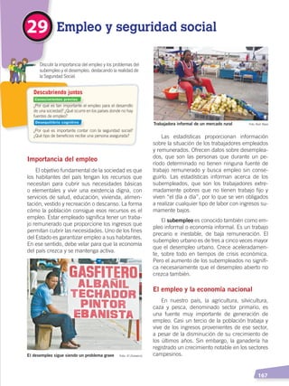   167
Empleo y seguridad social29
Importancia del empleo
El objetivo fundamental de la sociedad es que
los habitantes del país tengan los recursos que
necesitan para cubrir sus necesidades básicas
o elementales y vivir una existencia digna, con
servicios de salud, educación, vivienda, alimen-
tación, vestido y recreación o descanso. La forma
cómo la población consigue esos recursos es el
empleo. Estar empleado significa tener un traba-
jo remunerado que proporcione los ingresos que
permitan cubrir las necesidades. Uno de los fines
del Estado es garantizar empleo a sus habitantes.
En ese sentido, debe velar para que la economía
del país crezca y se mantenga activa.
Las estadísticas proporcionan información
sobre la situación de los trabajadores empleados
y remunerados. Ofrecen datos sobre desemplea-
dos, que son las personas que durante un pe-
ríodo determinado no tienen ninguna fuente de
trabajo remunerado y busca empleo sin conse-
guirlo. Las estadísticas informan acerca de los
subempleados, que son los trabajadores extre-
madamente pobres que no tienen trabajo fijo y
viven “el día a día”, por lo que se ven obligados
a realizar cualquier tipo de labor con ingresos su-
mamente bajos.
El subempleo es conocido también como em-
pleo informal o economía informal. Es un trabajo
precario e inestable, de baja remuneración. El
subempleo urbano es de tres a cinco veces mayor
que el desempleo urbano. Crece aceleradamen-
te, sobre todo en tiempos de crisis económica.
Pero el aumento de los subempleados no signifi-
ca necesariamente que el desempleo abierto no
crezca también.
El empleo y la economía nacional
En nuestro país, la agricultura, silvicultura,
caza y pesca, denominado sector primario, es
una fuente muy importante de generación de
empleo. Casi un tercio de la población trabaja y
vive de los ingresos provenientes de ese sector,
a pesar de la disminución de su crecimiento de
los últimos años. Sin embargo, la ganadería ha
registrado un crecimiento notable en los sectores
campesinos.El desempleo sigue siendo un problema grave Foto: El Comercio
Trabajadora informal de un mercado rural Foto: Raúl Yépez
¿Por qué es tan importante el empleo para el desarrollo
de una sociedad? ¿Qué ocurre en los países donde no hay
fuentes de empleo?
¿Por qué es importante contar con la seguridad social?
¿Qué tipo de beneficios recibe una persona asegurada?
	 Discutir la importancia del empleo y los problemas del
subempleo y el desempleo, destacando la realidad de
la Seguridad Social.
Descubriendo juntos
Conocimientos previos
Desequilibrio cognitivo
DESARROLLO HUMANO; pp.146-187.indd 167 13/07/16 16:54
 