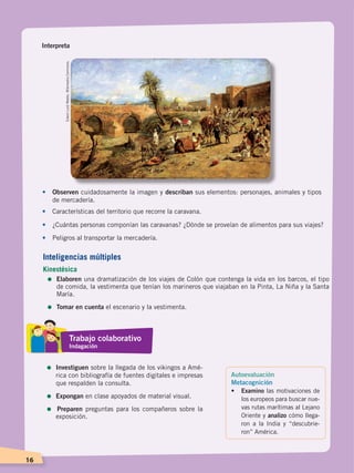 16
Interpreta
•	 Observen cuidadosamente la imagen y describan sus elementos: personajes, animales y tipos
de mercadería.
•	 Características del territorio que recorre la caravana.
•	 ¿Cuántas personas componían las caravanas? ¿Dónde se proveían de alimentos para sus viajes?
•	 Peligros al transportar la mercadería.
EdwinLordWeeks.WikimediaCommons.
Autoevaluación
Metacognición
• 	 Examino las motivaciones de
los europeos para buscar nue-
vas rutas marítimas al Lejano
Oriente y analizo cómo llega-
ron a la India y “descubrie-
ron” América.
Inteligencias múltiples
Kinestésica
=	Elaboren una dramatización de los viajes de Colón que contenga la vida en los barcos, el tipo
de comida, la vestimenta que tenían los marineros que viajaban en la Pinta, La Niña y la Santa
María.
=	Tomar en cuenta el escenario y la vestimenta.
Trabajo colaborativo
Indagación
=	Investiguen sobre la llegada de los vikingos a Amé-
rica con bibliografía de fuentes digitales e impresas
que respalden la consulta.
=	Expongan en clase apoyados de material visual.
= Preparen preguntas para los compañeros sobre la
exposición.
CONQUISTA Y COLONIZACIÓN; pp. 1-33..indd 16 13/07/16 15:44
 
