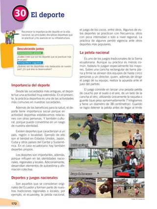 172
Importancia del deporte
Desde las sociedades más antiguas, el depor-
te fue una actividad muy extendida. En el presen-
te, la práctica deportiva es una de las actividades
más comunes en nuestras sociedades.
Además de los beneficios para la salud, el de-
porte tiene importancia social porque en
actividad deportiva establecemos relacio-
nes con otras personas. Y también cultu-
ral, porque puede convertirse en un rasgo
de nuestra identidad.
Existen deportes que caracterizan a un
país, región o localidad. Ejemplo de ello
son el béisbol en Estados Unidos, Japón,
Cuba y otros países del Caribe y Sudamé-
rica. En el caso ecuatoriano hay también
deportes propios.
Los deportes son importantes, además,
porque influyen en las identidades nacio-
nales, regionales y locales. Adicionalmente,
desarrollan elementos de autoestima y afir-
mación colectiva.
Deportes y juegos nacionales
Son aquellos que se consideran origi-
nales del Ecuador y forman parte de nues-
tras tradiciones regionales o locales; por
ejemplo, el ecuavoley, la pelota nacional,
el juego de los cocos, entre otros. Algunos de es-
tos deportes se practican con frecuencia, otros
con poca intensidad o solo a nivel regional. La
práctica de algunos perdió vigencia ante otros
deportes más populares.
La pelota nacional
Es uno de los juegos tradicionales de la Sierra
ecuatoriana. Aunque su práctica es menos co-
mún, todavía lo juegan especialmente los mayo-
res. Sobre una cancha rectangular de tierra pla-
na y firme se alinean dos equipos de hasta cinco
personas y un director, quien, además de dirigir
el juego de su equipo, realiza la apuesta ante el
juez del partido.
El juego consiste en lanzar una pesada pelota
de caucho por el suelo o el aire, de un lado de la
cancha al otro, utilizando únicamente la raqueta o
guante (que pesa aproximadamente 7 kilogramos
y tiene un diámetro de 38 centímetros). Cuando
se logra detener la pelota antes de llegar al límite
El deporte30
Pelota nacional
Juego de los cocos
Ecuavoley
Coches de madera
IndorfútbolRaquetas de pelota Rulimán
¿Cuáles crees que son los deportes que se practican más
en el país?
¿Quiénes son los deportistas más destacados de nuestro
país? ¿En qué área se desenvuelven?
	 Reconocer la importancia del deporte en la vida
nacional, las principales disciplinas deportivas que
se practican y los avances en su infraestructura.
Descubriendo juntos
Conocimientos previos
Desequilibrio cognitivo
Fotos: El Comercio
DESARROLLO HUMANO; pp.146-187.indd 172 13/07/16 16:54
 