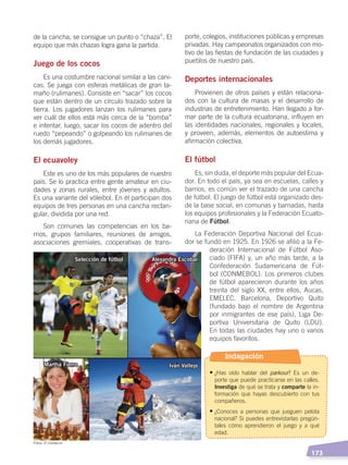   173
de la cancha, se consigue un punto o “chaza”. El
equipo que más chazas logra gana la partida.
Juego de los cocos
Es una costumbre nacional similar a las cani-
cas. Se juega con esferas metálicas de gran ta-
maño (rulimanes). Consiste en “sacar” los cocos
que están dentro de un círculo trazado sobre la
tierra. Los jugadores lanzan los rulimanes para
ver cuál de ellos está más cerca de la “bomba”
e intentar, luego, sacar los cocos de adentro del
ruedo “pepeando” o golpeando los rulimanes de
los demás jugadores.
El ecuavoley
Este es uno de los más populares de nuestro
país. Se lo practica entre gente amateur en ciu-
dades y zonas rurales, entre jóvenes y adultos.
Es una variante del vóleibol. En él participan dos
equipos de tres personas en una cancha rectan-
gular, dividida por una red.
Son comunes las competencias en los ba-
rrios, grupos familiares, reuniones de amigos,
asociaciones gremiales, cooperativas de trans-
porte, colegios, instituciones públicas y empresas
privadas. Hay campeonatos organizados con mo-
tivo de las fiestas de fundación de las ciudades y
pueblos de nuestro país.
Deportes internacionales
Provienen de otros países y están relaciona-
dos con la cultura de masas y el desarrollo de
industrias de entretenimiento. Han llegado a for-
mar parte de la cultura ecuatoriana, influyen en
las identidades nacionales, regionales y locales,
y proveen, además, elementos de autoestima y
afirmación colectiva.
El fútbol
Es, sin duda, el deporte más popular del Ecua-
dor. En todo el país, ya sea en escuelas, calles y
barrios, es común ver el trazado de una cancha
de fútbol. El juego de fútbol está organizado des-
de la base social, en comunas y barriadas, hasta
los equipos profesionales y la Federación Ecuato-
riana de Fútbol.
La Federación Deportiva Nacional del Ecua-
dor se fundó en 1925. En 1926 se afilió a la Fe-
deración Internacional de Fútbol Aso-
ciado (FIFA) y, un año más tarde, a la
Confederación Sudamericana de Fút-
bol (CONMEBOL). Los primeros clubes
de fútbol aparecieron durante los años
treinta del siglo XX, entre ellos, Aucas,
EMELEC, Barcelona, Deportivo Quito
(fundado bajo el nombre de Argentina
por inmigrantes de ese país), Liga De-
portiva Universitaria de Quito (LDU).
En todas las ciudades hay uno o varios
equipos favoritos.
Selección de fútbol Alexandra Escobar
Iván VallejoMartha Fierro
Fotos: El Comercio
Indagación
•	¿Has oído hablar del parkour? Es un de-
porte que puede practicarse en las calles.
Investiga de qué se trata y comparte la in-
formación que hayas descubierto con tus
compañeros.
•	¿Conoces a personas que jueguen pelota
nacional? Si puedes entrevistarlas pregún-
tales cómo aprendieron el juego y a qué
edad.
DESARROLLO HUMANO; pp.146-187.indd 173 13/07/16 16:54
 