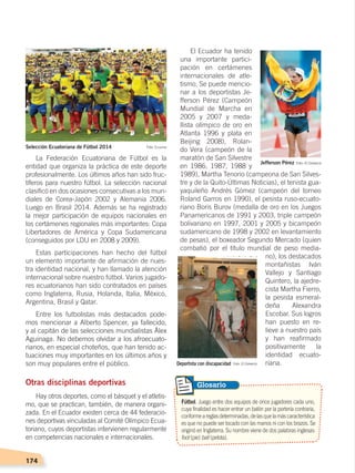 174
El Ecuador ha tenido
una importante partici-
pación en certámenes
internacionales de atle-
tismo. Se puede mencio-
nar a los deportistas Je-
fferson Pérez (Campeón
Mundial de Marcha en
2005 y 2007 y meda-
llista olímpico de oro en
Atlanta 1996 y plata en
Beijing 2008), Rolan-
do Vera (campeón de la
maratón de San Silvestre
en 1986, 1987, 1988 y
1989), Martha Tenorio (campeona de San Silves-
tre y de la Quito-Últimas Noticias), el tenista gua-
yaquileño Andrés Gómez (campeón del torneo
Roland Garros en 1990), el pesista ruso-ecuato-
riano Boris Burov (medalla de oro en los Juegos
Panamericanos de 1991 y 2003, triple campeón
bolivariano en 1997, 2001 y 2005 y bicampeón
sudamericano de 1998 y 2002 en levantamiento
de pesas), el boxeador Segundo Mercado (quien
combatió por el título mundial de peso media-
no), los destacados
montañistas Iván
Vallejo y Santiago
Quintero, la ajedre-
cista Martha Fierro,
la pesista esmeral-
deña Alexandra
Escobar. Sus logros
han puesto en re-
lieve a nuestro país
y han reafirmado
positivamente la
identidad ecuato-
riana.
La Federación Ecuatoriana de Fútbol es la
entidad que organiza la práctica de este deporte
profesionalmente. Los últimos años han sido fruc-
tíferos para nuestro fútbol. La selección nacional
clasificó en dos ocasiones consecutivas a los mun-
diales de Corea-Japón 2002 y Alemania 2006.
Luego en Brasil 2014. Además se ha registrado
la mejor participación de equipos nacionales en
los certámenes regionales más importantes: Copa
Libertadores de América y Copa Sudamericana
(conseguidos por LDU en 2008 y 2009).
Estas participaciones han hecho del fútbol
un elemento importante de afirmación de nues-
tra identidad nacional, y han llamado la atención
internacional sobre nuestro fútbol. Varios jugado-
res ecuatorianos han sido contratados en países
como Inglaterra, Rusia, Holanda, Italia, México,
Argentina, Brasil y Qatar.
Entre los futbolistas más destacados pode-
mos mencionar a Alberto Spencer, ya fallecido,
y al capitán de las selecciones mundialistas Álex
Aguinaga. No debemos olvidar a los afroecuato-
rianos, en especial choteños, que han tenido ac-
tuaciones muy importantes en los últimos años y
son muy populares entre el público.
Otras disciplinas deportivas
Hay otros deportes, como el básquet y el atletis-
mo, que se practican, también, de manera organi-
zada. En el Ecuador existen cerca de 44 federacio-
nes deportivas vinculadas al Comité Olímpico Ecua-
toriano, cuyos deportistas intervienen regularmente
en competencias nacionales e internacionales.
Fútbol. Juego entre dos equipos de once jugadores cada uno,
cuya finalidad es hacer entrar un balón por la portería contraria,
conformeareglasdeterminadas,delasquelamáscaracterística
es que no puede ser tocado con las manos ni con los brazos. Se
originó en Inglaterra. Su nombre viene de dos palabras inglesas:
foot (pie) ball (pelota).
Glosario
Jefferson Pérez
Selección Ecuatoriana de Fútbol 2014
Deportista con discapacidad
Foto: El Comercio
Foto: Ecuavisa
Foto: El Comercio
DESARROLLO HUMANO; pp.146-187.indd 174 13/07/16 16:54
 
