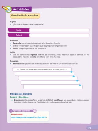 Actividades
  175
Explica
•	 ¿Por qué el deporte tiene importancia?
Social
Cultural
Entrevista
•	Desarrolla una entrevista imaginaria a tu deportista favorito.
•	 Debes conocer sobre su vida para que las preguntas tengan relación.
•	 Utiliza una guía para hacer las entrevistas.
Aplica
•	 Con tus compañeros organiza partidos de ecuavoley, pelota nacional, cocos o canicas. Si no
sabes cómo hacerlo, consulta en el texto o en otras fuentes.
Aprende algo más
‹https://www.youtube.com/watch?v=_iEqeLD9CfY›.
Pelota Nacional
@
Consolidación del aprendizaje
Secuencia
•	Establece la trayectoria del fútbol ecuatoriano a través de un esquema secuencial:
La Federación Deportiva Nacional del Ecuador se fundó en 1925
Inteligencias múltiples
Corporal y kinestésica
=	Organicen con los compañeros un partido de fútbol. Identifiquen sus capacidades motrices, estado
de ánimo, niveles de energía, flexibilidad, etc., antes y después del partido.
DESARROLLO HUMANO; pp.146-187.indd 175 13/07/16 16:54
 