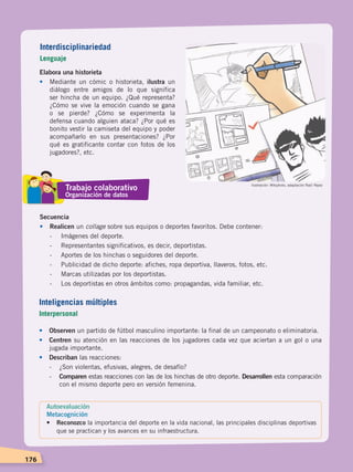 176
Elabora una historieta
•	 Mediante un cómic o historieta, ilustra un
diálogo entre amigos de lo que significa
ser hincha de un equipo. ¿Qué representa?
¿Cómo se vive la emoción cuando se gana
o se pierde? ¿Cómo se experimenta la
defensa cuando alguien ataca? ¿Por qué es
bonito vestir la camiseta del equipo y poder
acompañarlo en sus presentaciones? ¿Por
qué es gratificante contar con fotos de los
jugadores?, etc.
Secuencia
•	Realicen un collage sobre sus equipos o deportes favoritos. Debe contener:
	 -	 Imágenes del deporte.
	 -	 Representantes significativos, es decir, deportistas.
	 -	 Aportes de los hinchas o seguidores del deporte.
	 -	 Publicidad de dicho deporte: afiches, ropa deportiva, llaveros, fotos, etc.
	 -	 Marcas utilizadas por los deportistas.
	 -	 Los deportistas en otros ámbitos como: propagandas, vida familiar, etc.
•	Observen un partido de fútbol masculino importante: la final de un campeonato o eliminatoria.
•	 Centren su atención en las reacciones de los jugadores cada vez que aciertan a un gol o una
jugada importante.
•	 Describan las reacciones:
-	 ¿Son violentas, efusivas, alegres, de desafío?
-	 Comparen estas reacciones con las de los hinchas de otro deporte. Desarrollen esta comparación
con el mismo deporte pero en versión femenina.
Ilustración: Wikiphoto, adaptación Raúl Yépez
Interdisciplinariedad
Lenguaje
Inteligencias múltiples
Interpersonal
Autoevaluación
Metacognición
• 	 Reconozco la importancia del deporte en la vida nacional, las principales disciplinas deportivas
que se practican y los avances en su infraestructura.
Trabajo colaborativo
Organización de datos
DESARROLLO HUMANO; pp.146-187.indd 176 13/07/16 16:54
 
