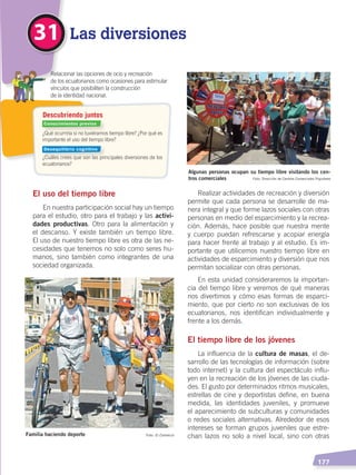   177
Las diversiones31
El uso del tiempo libre
En nuestra participación social hay un tiempo
para el estudio, otro para el trabajo y las activi-
dades productivas. Otro para la alimentación y
el descanso. Y existe también un tiempo libre.
El uso de nuestro tiempo libre es otra de las ne-
cesidades que tenemos no solo como seres hu-
manos, sino también como integrantes de una
sociedad organizada.
Realizar actividades de recreación y diversión
permite que cada persona se desarrolle de ma-
nera integral y que forme lazos sociales con otras
personas en medio del esparcimiento y la recrea-
ción. Además, hace posible que nuestra mente
y cuerpo puedan refrescarse y acopiar energía
para hacer frente al trabajo y al estudio. Es im-
portante que utilicemos nuestro tiempo libre en
actividades de esparcimiento y diversión que nos
permitan socializar con otras personas.
En esta unidad consideraremos la importan-
cia del tiempo libre y veremos de qué maneras
nos divertimos y cómo esas formas de esparci-
miento, que por cierto no son exclusivas de los
ecuatorianos, nos identifican individualmente y
frente a los demás.
El tiempo libre de los jóvenes
La influencia de la cultura de masas, el de-
sarrollo de las tecnologías de información (sobre
todo internet) y la cultura del espectáculo influ-
yen en la recreación de los jóvenes de las ciuda-
des. El gusto por determinados ritmos musicales,
estrellas de cine y deportistas define, en buena
medida, las identidades juveniles, y promueve
el aparecimiento de subculturas y comunidades
o redes sociales alternativas. Alrededor de esos
intereses se forman grupos juveniles que estre-
chan lazos no solo a nivel local, sino con otrasFamilia haciendo deporte
Algunas personas ocupan su tiempo libre visitando los cen-
tros comerciales
Foto: El Comercio
Foto: Dirección de Centros Comerciales Populares
¿Qué ocurriría si no tuviéramos tiempo libre? ¿Por qué es
importante el uso del tiempo libre?
¿Cuáles crees que son las principales diversiones de los
ecuatorianos?
	 Relacionar las opciones de ocio y recreación
	 de los ecuatorianos como ocasiones para estimular
	 vínculos que posibiliten la construcción
	 de la identidad nacional.
Descubriendo juntos
Conocimientos previos
Desequilibrio cognitivo
DESARROLLO HUMANO; pp.146-187.indd 177 13/07/16 16:54
 