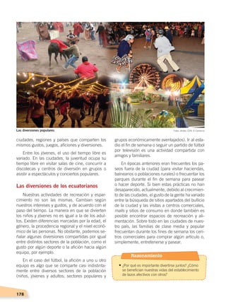 178
grupos económicamente aventajados). Ir al esta-
dio el fin de semana o seguir un partido de fútbol
por televisión es una actividad compartida con
amigos y familiares.
En épocas anteriores eran frecuentes los pa-
seos fuera de la ciudad (para visitar haciendas,
balnearios o poblaciones rurales) o frecuentar los
parques durante el fin de semana para pasear
o hacer deporte. Si bien estas prácticas no han
desaparecido, actualmente, debido al crecimien-
to de las ciudades, el gusto de la gente ha variado
entre la búsqueda de sitios apartados del bullicio
de la ciudad y las visitas a centros comerciales,
malls y sitios de consumo en donde también es
posible encontrar espacios de recreación y ali-
mentación. Sobre todo en las ciudades de nues-
tro país, las familias de clase media y popular
frecuentan durante los fines de semana los cen-
tros comerciales para comprar algún artículo o,
simplemente, entretenerse y pasear.
ciudades, regiones y países que comparten los
mismos gustos, juegos, aficiones y diversiones.
Entre los jóvenes, el uso del tiempo libre es
variado. En las ciudades, la juventud ocupa su
tiempo libre en visitar salas de cine, concurrir a
discotecas y centros de diversión en grupos o
asistir a espectáculos y conciertos populares.
Las diversiones de los ecuatorianos
Nuestras actividades de recreación y espar-
cimiento no son las mismas. Cambian según
nuestros intereses y gustos, y de acuerdo con el
paso del tiempo. La manera en que se divierten
los niños y jóvenes no es igual a la de los adul-
tos. Existen diferencias marcadas por la edad, el
género, la procedencia regional y el nivel econó-
mico de las personas. No obstante, podemos se-
ñalar algunas diversiones compartidas por igual
entre distintos sectores de la población, como el
gusto por algún deporte o la afición hacia algún
equipo, por ejemplo.
En el caso del fútbol, la afición a uno u otro
equipo es algo que se comparte casi indistinta-
mente entre diversos sectores de la población
(niños, jóvenes y adultos; sectores populares y
Fotos: Andes, CEN, El ComercioLas diversiones populares
Razonamiento
• ¿Por qué es importante divertirse juntos? ¿Cómo
se benefician nuestras vidas del establecimiento
de lazos afectivos con otros?
DESARROLLO HUMANO; pp.146-187.indd 178 13/07/16 16:54
 