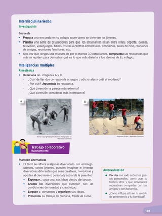   181
Encuesta
•	Prepara una encuesta en tu colegio sobre cómo se divierten los jóvenes.
•	 Plantea una serie de ocupaciones para que los estudiantes elijan entre ellas: deporte, paseos,
televisión, videojuegos, bailes, visitas a centros comerciales, conciertos, salas de cine, reuniones
de amigos, reuniones familiares, etc.
•	 Una vez que tengas una muestra de por lo menos 30 estudiantes, comprueba las respuestas que
más se repiten para demostrar qué es lo que más divierte a los jóvenes de tu colegio.
•	Relaciona las imágenes A y B.
	 -	 ¿Cuál de las dos corresponde a juegos tradicionales y cuál al moderno?
	 -	 ¿Por qué? Argumenta tu respuesta.
	 -	 ¿Qué diversión te parece más extrema?
	 -	 ¿Qué diversión consideras más interesante?
Planteen alternativas
•	 El texto se refiere a algunas diversiones; sin embargo,
ustedes, como jóvenes, pueden imaginar e inventar
diversiones diferentes que sean creativas, novedosas y
aporten al crecimiento personal y social de la juventud.
•	 Expongan, cada uno, sus ideas dentro del grupo.
•	 Anoten las diversiones que cumplan con las
condiciones de novedad y creatividad.
•	 Lleguen a consensos y organicen sus ideas.
•	 Presenten su trabajo en plenaria, frente al curso.
Stereo copyrighted by The Fellows Photographic Co
Wikimedia Commons
Alejandro Ocaña. Wikimedia Commons
A B
Interdisciplinariedad
Investigación
Inteligencias múltiples
Kinestésica
Trabajo colaborativo
Razonamiento
Autoevaluación
=	Escribe un texto sobre tus gus-
tos personales, cómo usas tu
tiempo libre y qué actividades
recreativas compartes con tus
amigos y con tu familia.
=	¿Cómo influye esto en tu sentido
de pertenencia y tu identidad?
DESARROLLO HUMANO; pp.146-187.indd 181 13/07/16 16:54
 