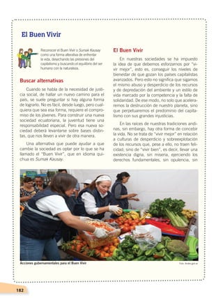 182
Buscar alternativas
Cuando se habla de la necesidad de justi-
cia social, de hallar un nuevo camino para el
país, se suele preguntar si hay alguna forma
de lograrlo. No es fácil, desde luego, pero cual-
quiera que sea esa forma, requiere el compro-
miso de los jóvenes. Para construir una nueva
sociedad ecuatoriana, la juventud tiene una
responsabilidad especial. Pero esa nueva so-
ciedad deberá levantarse sobre bases distin-
tas, que nos lleven a vivir de otra manera.
Una alternativa que puede ayudar a que
cambie la sociedad es optar por lo que se ha
llamado el “Buen Vivir”, que en idioma qui-
chua es Sumak Kausay.
El Buen Vivir
En nuestras sociedades se ha impuesto
la idea de que debemos esforzarnos por “vi-
vir mejor”, esto es, conseguir los niveles de
bienestar de que gozan los países capitalistas
avanzados. Pero esto no significa que sigamos
el mismo abuso y desperdicio de los recursos
y de depredación del ambiente y un estilo de
vida marcado por la competencia y la falta de
solidaridad. De ese modo, no solo que acelera-
remos la destrucción de nuestro planeta, sino
que perpetuaremos el predominio del capita-
lismo con sus grandes injusticias.
En las raíces de nuestras tradiciones andi-
nas, sin embargo, hay otra forma de concebir
la vida. No se trata de “vivir mejor” en relación
a culturas de desperdicio y sobreexplotación
de los recursos que, pese a ello, no traen feli-
cidad; sino de “vivir bien”, es decir, llevar una
existencia digna, sin miseria, ejerciendo los
derechos fundamentales, sin opulencia, sin
	 Reconocer el Buen Vivir o Sumak Kausay
como una forma alterativa de enfrentar
la vida, desechando las presiones del
capitalismo y buscando el equilibrio del ser
humano con la naturaleza.
El Buen Vivir
Foto: Andes.gob.ecAcciones gubernamentales para el Buen Vivir
DESARROLLO HUMANO; pp.146-187.indd 182 13/07/16 16:54
 