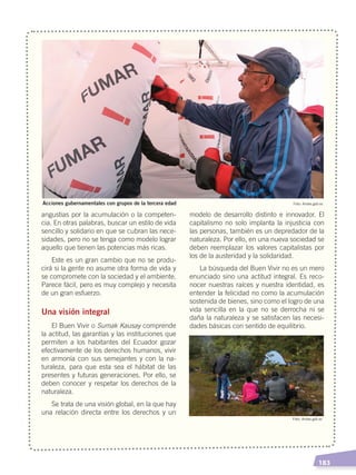   183
angustias por la acumulación o la competen-
cia. En otras palabras, buscar un estilo de vida
sencillo y solidario en que se cubran las nece-
sidades, pero no se tenga como modelo lograr
aquello que tienen las potencias más ricas.
Este es un gran cambio que no se produ-
cirá si la gente no asume otra forma de vida y
se compromete con la sociedad y el ambiente.
Parece fácil, pero es muy complejo y necesita
de un gran esfuerzo.
Una visión integral
El Buen Vivir o Sumak Kausay comprende
la actitud, las garantías y las instituciones que
permiten a los habitantes del Ecuador gozar
efectivamente de los derechos humanos, vivir
en armonía con sus semejantes y con la na-
turaleza, para que esta sea el hábitat de las
presentes y futuras generaciones. Por ello, se
deben conocer y respetar los derechos de la
naturaleza.
Se trata de una visión global, en la que hay
una relación directa entre los derechos y un
modelo de desarrollo distinto e innovador. El
capitalismo no solo implanta la injusticia con
las personas, también es un depredador de la
naturaleza. Por ello, en una nueva sociedad se
deben reemplazar los valores capitalistas por
los de la austeridad y la solidaridad.
La búsqueda del Buen Vivir no es un mero
enunciado sino una actitud integral. Es reco-
nocer nuestras raíces y nuestra identidad, es
entender la felicidad no como la acumulación
sostenida de bienes, sino como el logro de una
vida sencilla en la que no se derrocha ni se
daña la naturaleza y se satisfacen las necesi-
dades básicas con sentido de equilibrio.
Foto: Andes.gob.ec
Foto: Andes.gob.ec
Acciones gubernamentales con grupos de la tercera edad
DESARROLLO HUMANO; pp.146-187.indd 183 13/07/16 16:54
 