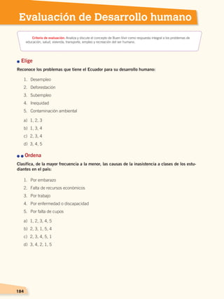 184184
Evaluación de Desarrollo humano
n Elige
Reconoce los problemas que tiene el Ecuador para su desarrollo humano:
n n Ordena
Clasifica, de la mayor frecuencia a la menor, las causas de la inasistencia a clases de los estu-
diantes en el país:
1.	 Desempleo
2.	 Deforestación
3.	 Subempleo
4.	 Inequidad
5.	 Contaminación ambiental
a)	 1, 2, 3
b)	 1, 3, 4
c)	 2, 3, 4
d)	 3, 4, 5
1.	 Por embarazo
2.	 Falta de recursos económicos
3.	 Por trabajo
4.	 Por enfermedad o discapacidad
5.	 Por falta de cupos
a)	 1, 2, 3, 4, 5
b)	 2, 3, 1, 5, 4
c)	 2, 3, 4, 5, 1
d)	 3, 4, 2, 1, 5
Criterio de evaluación: Analiza y discute el concepto de Buen Vivir como respuesta integral a los problemas de
educación, salud, vivienda, transporte, empleo y recreación del ser humano.
DESARROLLO HUMANO; pp.146-187.indd 184 13/07/16 16:54
 