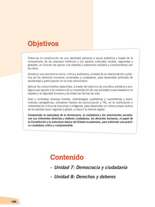 186
Contenido
-	Unidad 7: Democracia y ciudadanía
-	Unidad 8: Derechos y deberes
Objetivos
Potenciar la construcción de una identidad personal y social auténtica a través de la
comprensión de los procesos históricos y los aportes culturales locales, regionales y
globales, en función de ejercer una libertad y autonomía solidaria y comprometida con
los otros.
Construir una conciencia cívica, crítica y autónoma, a través de la interiorización y prác-
tica de los derechos humanos universales y ciudadanos, para desarrollar actitudes de
solidaridad y participación en la vida comunitaria.
Aplicar los conocimientos adquiridos, a través del ejercicio de una ética solidaria y eco-
lógica que apunte a la construcción y consolidación de una sociedad nueva basada en el
respeto a la dignidad humana y de todas las formas de vida.
Usar y contrastar diversas fuentes, metodologías cualitativas y cuantitativas y herra-
mientas cartográficas, utilizando medios de comunicación y TIC, en la codificación e
interpretación crítica de discursos e imágenes, para desarrollar un criterio propio acerca
de la realidad local, regional y global, y reducir la brecha digital.
Comprender la naturaleza de la democracia, la ciudadanía y los movimientos sociales,
con sus inherentes derechos y deberes ciudadanos, los derechos humanos, el papel de
la Constitución y la estructura básica del Estado ecuatoriano, para estimular una prácti-
ca ciudadana crítica y comprometida.
DEMOCRACIA Y CIUDADANÍA; pp. 188-199.indd 186 13/07/16 17:07
 