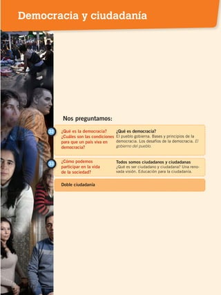¿Qué es la democracia?
¿Cuáles son las condiciones
para que un país viva en
democracia?
32 ¿Qué es democracia?
El pueblo gobierna. Bases y principios de la
democracia. Los desafíos de la democracia. El
gobierno del pueblo.
¿Cómo podemos
participar en la vida
de la sociedad?
33 Todos somos ciudadanos y ciudadanas
¿Qué es ser ciudadano y ciudadana? Una reno-
vada visión. Educación para la ciudadanía.
Nos preguntamos:
Doble ciudadanía
Democracia y ciudadanía
DEMOCRACIA Y CIUDADANÍA; pp. 188-199.indd 187 13/07/16 17:07
 