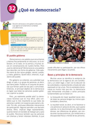 188
2
¿Sabes cómo se llama el sistema de gobierno en el que
el pueblo elige a sus autoridades? ¿Por qué es importan-
te que las personas tengan la posibilidad de elegir y ser
elegidas?
¿Has leído sobre otros sistemas de gobierno en donde el
pueblo no interviene en esta elección? ¿Qué crees que
ocurre en estos otros sistemas?
Descubriendo juntos
El pueblo gobierna
Democracia es una palabra que escuchamos
y leemos frecuentemente en discursos, en la te-
levisión, en la radio, en la prensa y muchas ve-
ces en conversaciones de nuestra familia. Pero
¿qué es democracia? Democracia es una palabra
que describe una forma de gobernar. Esta pala-
bra viene de dos raíces griegas: demos, pueblo,
y cratos, gobierno. Quiere decir, entonces, el go-
bierno del pueblo.
Por gobierno se entiende una autoridad que
dirige un país o un grupo de personas; es decir,
que tiene poder. Pueblo es el conjunto de perso-
nas que forman parte de ese país o comunidad.
Entonces, el principal objetivo de la democracia
es lograr que todas las personas puedan gober-
nar y ejercer su poder.
Pero, ¿es realmente posible esto? La demo-
cracia reconoce que es muy difícil, pero con-
sidera que lo más importante es que todas las
personas cuenten con espacios para opinar y de-
cidir. Por ello, promueve diferentes mecanismos
de participación. Algunos permiten una decisión
directa. Otros, implican elegir representantes,
quienes tienen el mandato de trabajar por y para
el pueblo. Reconoce también que las personas
son diversas y tienen intereses distintos, lo que
puede dificultar su participación, por eso ofrece
mecanismos para llegar a acuerdos.
Bases y principios de la democracia
Muchas veces se identifica la existencia de
la democracia con la vigencia de una Constitu-
ción y un orden legal, o bien con la elección de
las autoridades o representantes a través del voto
expresado en las urnas. Pero la verdadera demo-
cracia es mucho más que eso. La democracia
está íntimamente vinculada a varios principios
fundamentales que se basan en:
•	 La búsqueda de mayor igualdad social, don-
de todas las persona tengan las misma opor-
tunidades y derechos.
•	 La equidad social, es decir, el no favorecer a
una persona en perjuicio de otra, que supone
además, la no discriminación por diferencias
étnicas, por diferencias de género, por con-
diciones socioeconómicas, por limitaciones o
discapacidad física o mental de las personas.
32 ¿Qué es democracia?
	 Discutir la democracia como gobierno del pueblo,
cuya vigencia se fundamenta en la libertad
	 y la justicia social.
En democracia, el pueblo es el soberano Secretaría de Pueblos, Ecuador
Conocimientos previos
Desequilibrio cognitivo
DEMOCRACIA Y CIUDADANÍA; pp. 188-199.indd 188 13/07/16 17:07
 