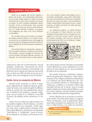 18
instituciones clave de la administración colonial
(cabildos, audiencias), mecanismos de control
de mano de obra (esclavitud, encomienda) y de
extracción de la riqueza (la imposición del quinto
real, es decir que 20% de todo el oro que se re-
cogiera, tenía que entregarse al rey de España).
Cortés inicia la conquista de México
Hernán Cortés comandó, en 1519, la expe-
dición organizada por Diego de Vásquez, gober-
nador de Cuba, a las costas del golfo de México,
donde se conocía, por dos expediciones anterio-
res, la existencia de pueblos y riquezas. Velás-
quez, que se quedó en La Habana, le dio 600
hombres, 30 caballos, armas, alimentos y 11 na-
víos.
Cortés fue muy hábil para lograr pactos con
los pueblos indígenas. De los tabascos, una etnia
maya de Yucatán que conquistó, recibió rega-
los, entre otros, mujeres jóvenes esclavas. Entre
ellas estaba Malintzin, llamada por los españoles
“doña Marina” o “la Malinche”, quien se convir-
tió en traductora, consejera y concubina de Cor-
tés. Ella le ayudó a enviar mensajes al emperador
mexica Moctezuma, quien respondió con el ob-
sequio de ricos objetos de oro, que aumentaron
la codicia de los españoles.
Tras fundar Veracruz y declararse indepen-
diente del gobernador Velásquez, Cortés obtuvo
la ayuda de los indígenas totonacos y tlaxcaltecas
y la invitación del propio Moctezuma. Así, Cor-
tés y sus hombres entraron en Tenochtitlán, pas-
mados por su belleza y su tamaño. Habría sido
imposible tomarla por la fuerza, pues la ciudad
estaba rodeada por el gran lago de México, y sus
tres únicos ingresos, sendas carreteras terraple-
nadas, estaban perfectamente resguardados.
Pronto, Moctezuma se convirtió en prisione-
ro de Cortés. Pero este debió dejarlo a cargo de
Pedro de Alvarado, pues el gobernador Velás-
quez había mandado una expedición con 18 na-
víos y 1.500 hombres, con orden de someterlo.
Antes de la llegada del primer español a
tierras del incario, una enfermedad desconoci-
da, la viruela, había matado en Quito a muchos
miembros de la corte real y al propio inca Huay-
na Cápac. Su hijo y heredero designado, Ninan
Cuyuchi, murió a continuación. Esas muertes
precipitaron la lucha por el trono entre Atahual-
pa y su medio hermano Huáscar; una guerra
civil sangrienta que dejó a los incas divididos
y vulnerables.
De no haber sido por la viruela, los españo-
les habrían tenido enfrente a un imperio unido.
La viruela fue una epidemia que se propagó vía
terrestre entre los indígenas de América del Sur,
tras la llegada de los colonizadores españoles a
México.
Esta enfermedad y el sarampión, la gripe, el
tifus y la peste bubónica, traídas por los invaso-
res europeos, hicieron estragos en América, ya
que los pueblos del Nuevo Mundo carecían, en
absoluto, de inmunidad frente a estos gérme-
nes. Los europeos habían desarrollado una in-
munidad considerable, pues estas enfermeda-
des eran transmitidas al hombre por el ganado,
las aves de corral y las ratas, y los euroasiáticos
habían desarrollado anticuerpos frente a estas
especies, al haber convivido con ellas decenas
de miles de años.
Las epidemias jugaron un papel decisivo
en la conquista. En toda América, las enfer-
medades introducidas por los europeos se pro-
pagaron de una tribu a otra, mucho antes que
los propios europeos. Ello causó la muerte de
aproximadamente 95% de la población indíge-
na americana precolombina.
Los gérmenes, arma mortal
La viruela, enferme-
dad traída por los
europeos, devastó a
la población aborigen
de América
Grabado del siglo XVI que
muestra esta enfermedad.
Biblioteca Médica Lauren-
ciana, Roma. Foto: Creative
Commons
Razonamiento
•	¿Cómo se dio la resistencia indígena a la conquis-
ta y colonización?
CONQUISTA Y COLONIZACIÓN; pp. 1-33..indd 18 13/07/16 15:44
 