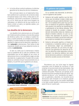   189
Recordemos que una lucha larga ha logrado
conquistas como la libertad de conciencia, el voto
universal, el reconocimiento de las diversidades. Hay
también vigorosos rasgos democráticos en la vida
cotidiana del pueblo. Presenciar, por ejemplo, la tra-
dicional ceremonia manabita de elección de los “pre-
sidentes de blancos” y los “presidentes de negros”,
con sus gabinetes y atuendos, nos recuerda que la
democracia está enraizada en la tradición popular
ecuatoriana. A pesar de que aún existen debilidades
y nos falta cumplir desafíos, la democracia ha dado
pasos firmes en nuestro país.
•	 La lucha eficaz contra la pobreza y la efectiva
garantía de los derechos de los ciudadanos.
Otro principio básico es el tratamiento tribu-
tario preferencial a personas de la tercera edad,
el especial apoyo a los niños y niñas para su ali-
mentación, educación y recreación. La democra-
cia, en fin, tiene que ser vista como respeto a la
naturaleza y al derecho de los que vivirán en el
futuro a tener un país y un planeta viables, con
un ambiente sano.
Los desafíos de la democracia
Los desafíos de la democracia en el Ecuador
son históricamente similares a los de otros países
de América Latina. Con un vistazo a nuestra his-
toria y nuestro presente, se constata que la inesta-
bilidad y un pobre sentido de institucionalidad han
afectado la vigencia de los derechos y garantías, y
han vulnerado la democracia. Pero quizá el más
importante desafío por el que debemos luchar es
contra el autoritarismo.
Si bien es cierto que la democracia implica
que la ciudadanía dé su voto de confianza a las
autoridades que se han elegido en las urnas, la
democracia no es un sometimiento ciego a la sola
voluntad de un gobernante. El poder de la ciuda-
danía es controlar el buen funcionamiento de un
Estado y no permitir que se gobierne con abuso.
El gobierno del pueblo
En su sentido más elemental, la democra-
cia es el gobierno del pueblo.
•	 Gobierno del pueblo significa que las deci-
siones que nos afectan a todas y todos sean
tomadas por ese gran colectivo llamado “pue-
blo”. En la realidad del Ecuador hay que des-
tacar la existencia de gobiernos elegidos por
voto popular y los avances de representación
y participación en las últimas décadas. Pero
subsiste el desafío de someter a debate y
decisión democrática todas las materias que
afectan el destino colectivo, lo cual a su vez
implica más diversidad de opciones y más
confianza en el Estado, que de ese modo pue-
de cumplir los mandatos de la ciudadanía.
•	 Gobierno del pueblo significa un Estado de
ciudadanas y ciudadanos plenos que viven
en democracia, eligen sus autoridades y
además participan de una forma de orga-
nización que garantiza los derechos de to-
dos: los derechos civiles (garantías contra la
opresión), los derechos políticos (ser parte
de las decisiones públicas o colectivas) y los
derechos sociales (acceso al bienestar).
Vulnerar. Quebrantar o romper un principio legítimo.
Autoritarismo. Abuso del poder e imposición de autoridad por
sobre las leyes y los derechos de la ciudadanía.
Glosario
En comunidad vivimos la democracia Secretaría de Pueblos, Ecuador
Razonamiento
• Compara la democracia en el Ecuador con la de
otros países y reflexiona: ¿Qué le hace falta a
nuestra democracia? ¿Cómo podemos contribuir
para que se cumplan los desafíos que demandan
los principios básicos de la democracia?
DEMOCRACIA Y CIUDADANÍA; pp. 188-199.indd 189 13/07/16 17:07
 