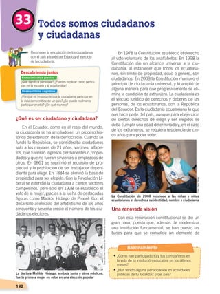 192
En 1978 la Constitución estableció el derecho
al voto voluntario de los analfabetos. En 1998 la
Constitución dio un alcance universal a la ciu-
dadanía, al establecer que todos los ecuatoria-
nos, sin límite de propiedad, edad o género, son
ciudadanos. En 2008 la Constitución mantuvo el
principio de ciudadanía universal, y lo amplió de
alguna manera para que progresivamente se eli-
mine la condición de extranjero. La ciudadanía es
el vínculo jurídico de derechos y deberes de las
personas, de los ecuatorianos, con la República
del Ecuador. Es la ciudadanía ecuatoriana la que
nos hace parte del país, aunque para el ejercicio
de ciertos derechos de elegir y ser elegidos se
deba cumplir una edad determinada y, en el caso
de los extranjeros, se requiera residencia de cin-
co años para poder votar.
Una renovada visión
Con esta renovación constitucional se dio un
gran paso, puesto que, además de modernizar
una institución fundamental, se han puesto las
bases para que se consolide un elemento de
¿Qué es ser ciudadano y ciudadana?
En el Ecuador, como en el resto del mundo,
la ciudadanía se ha ampliado en un proceso his-
tórico de extensión de la democracia. Cuando se
fundó la República, se consideraba ciudadanos
solo a los mayores de 21 años, varones, alfabe-
tos, que tuvieran ingresos permanentes o propie-
dades y que no fueran sirvientes o empleados de
otros. En 1861 se suprimió el requisito de pro-
piedad y la prohibición de ser trabajador depen-
diente para elegir. En 1884 se eliminó la base de
propiedad para ser elegido. Con la Revolución Li-
beral se extendió la ciudadanía a ciertos sectores
campesinos, pero solo en 1928 se estableció el
voto de la mujer, gracias a la lucha de destacadas
figuras como Matilde Hidalgo de Procel. Con el
desarrollo acelerado del alfabetismo de los años
cincuenta y sesenta creció el número de los ciu-
dadanos electores.
33 Todos somos ciudadanos
y ciudadanas
	 Reconocer la vinculación de los ciudadanos
	 con el país a través del Estado y el ejercicio
	 de la ciudadanía.
Descubriendo juntos
La doctora Matilde Hidalgo, sentada junto a otros médicos,
fue la primera mujer en votar en una elección popular
La Constitución de 2008 reconoce a las niñas y niños
ecuatorianos el derecho a su identidad, nombre y ciudadanía
Foto:ArchivoHistóricodelMinisteriodeCultura
¿Qué significa participar? ¿Puedes explicar cómo partici-
pas en la escuela y la vida familiar?
¿Por qué es importante que la ciudadanía participe en
la vida democrática de un país? ¿Se puede realmente
participar en ella? ¿De qué manera?
Foto:RaúlYépez
Razonamiento
• ¿Cómo han participado tú y tus compañeros en
la vida de tu institución educativa en los últimos
meses?
• ¿Has tenido alguna participación en actividades
públicas de tu localidad o del país?
Conocimientos previos
Desequilibrio cognitivo
DEMOCRACIA Y CIUDADANÍA; pp. 188-199.indd 192 13/07/16 17:07
 