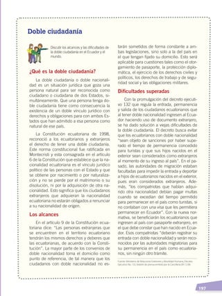  197
Doble ciudadanía
	 Discutir los alcances y las dificultades de
la doble ciudadanía en el Ecuador y el
mundo.
¿Qué es la doble ciudadanía?
La doble ciudadanía o doble nacionali-
dad es un situación jurídica que goza una
persona natural para ser reconocida como
ciudadano o ciudadana de dos Estados, si-
multáneamente. Que una persona tenga do-
ble ciudadanía tiene como consecuencia la
existencia de un doble vínculo jurídico con
derechos y obligaciones para con ambos Es-
tados que han admitido a esa persona como
natural de ese país.
La Constitución ecuatoriana de 1998,
reconoció a los ecuatorianos y extranjeros
el derecho de tener una doble ciudadanía.
Este norma constitucional fue ratificada en
Montecristi y esta consagrada en el artículo
6 de la Constitución que establece que la na-
cionalidad ecuatoriana es el vínculo jurídico
político de las personas con el Estado y que
se obtiene por nacimiento o por naturaliza-
ción y no se pierde por el matrimonio o su
disolución, ni por la adquisición de otra na-
cionalidad. Esto significa que los ciudadanos
extranjeros que adquieran la nacionalidad
ecuatoriana no estarán obligados a renunciar
a su nacionalidad de origen.
Los alcances
En el artículo 9 de la Constitución ecua-
toriana dice: “Las personas extranjeras que
se encuentren en el territorio ecuatoriano
tendrán los mismos derechos y deberes que
las ecuatorianas, de acuerdo con la Consti-
tución”. La mayor parte de los convenios de
doble nacionalidad toma el domicilio como
punto de referencia, de tal manera que los
ciudadanos con doble nacionalidad no es-
tarán sometidos de forma constante a am-
bas legislaciones, sino solo a la del país en
el que tengan fijado su domicilio. Esto será
aplicable para cuestiones tales como el otor-
gamiento de pasaporte, la protección diplo-
mática, el ejercicio de los derechos civiles y
políticos, los derechos de trabajo y de segu-
ridad social y las obligaciones militares.
Dificultades superadas
Con la promulgación del decreto ejecuti-
vo 132 que regula la entrada, permanencia
y salida de los ciudadanos ecuatorianos que
al tener doble nacionalidad ingresen al Ecua-
dor haciendo uso de documento extranjero,
se ha dado solución a viejas dificultades de
la doble ciudadanía. El decreto busca evitar
que los ecuatorianos con doble nacionalidad
“sean objeto de sanciones por haber supe-
rado el tiempo de permanencia concedido
para turistas y que sus hijos nacidos en el
exterior sean considerados como extranjeros
al momento de su ingreso al país”. En el pa-
sado, las autoridades de migración estaban
facultadas para impedir la entrada y deportar
a hijos de ecuatorianos nacidos en el exterior,
pues eran considerados extranjeros. Ade-
más, “los compatriotas que habían adqui-
rido otra nacionalidad debían pagar multas
cuando se excedían del tiempo permitido
para permanecer en el país como turistas, si
no contaban con una visa que les permitiera
permanecer en Ecuador”. Con la nueva nor-
mativa, se beneficiarán los ecuatorianos que
ingresen al país con pasaporte extranjero, en
el que debe constar que han nacido en Ecua-
dor. Esos compatriotas “deberán registrar su
entrada con doble nacionalidad y serán reco-
nocidos por las autoridades migratorias para
su permanencia en el país como ecuatoria-
nos, sin ningún otro trámite.
Fuente: Ministerio de Relaciones Exteriores y Movilidad Humana, Decreto
Ejecutivo No. 132, boletín de prensa emitido por la Cancillería 09-12-08.
DEMOCRACIA Y CIUDADANÍA; pp. 188-199.indd 197 13/07/16 17:07
 