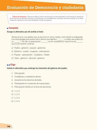 198
2 Transformaciones agrarias
e industrialización
198198198
Evaluación de Democracia y ciudadanía
Criterio de evaluación: Examina la relación entre la democracia y la interculturalidad, reconociendo la importancia
de la lucha por los derechos humanos, la Constitución, las manifestaciones culturales (nacional y popular) en la imple-
mentación y valoración de la interculturalidad en todos los espacios.
n Completa
Escoge la alternativa que dé sentido al texto:
Democracia es una palabra que se escucha en varios medios; viene desde la antigüedad,
con raíces griegas que quieren decir demos, que significa _______, y cratos, que quiere de-
cir _______. Por ello, la participación _______ es tan importante en esta forma de _______
que es de carácter universal.
n n Elige
Señala la alternativa que contenga los elementos del gobierno del pueblo:
a)	 Pueblo - gobierno - popular - gobiernos
b)	 Gobierno - pueblo - burguesa - participación
c)	 Popular - participación - ciudadana - Estado
d)	 Todos - gobierno - personal - gobierno
1.	 Voto popular.
2.	 Ciudadanas y ciudadanos plenos.
3.	 Garantía de los derechos de todos.
4.	 Participación en consensos de nuevas leyes.
5.	 Participación directa en la toma de decisiones.
a)	 1, 2, 3
b)	 1, 2, 4
c)	 1, 3, 5
d)	 1, 4, 5
DEMOCRACIA Y CIUDADANÍA; pp. 188-199.indd 198 13/07/16 17:07
 