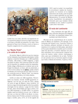  19
Cortés fue a la costa, derrotó a la expedición en
un sorpresivo ataque nocturno y logró convencer
a la tropa y oficiales de pasarse a su lado. Para
ganarse el favor de la Corona, envió un barco a
España cargado de oro y piedras preciosas.
La “Noche Triste”
y la caída de la capital
De pronto, llega la noticia de que los mexicas
se han rebelado y que Alvarado está sitiado. Cortés
regresa a marchas forzadas con 1.300 españoles
armados, 100 jinetes y 2.000 indígenas, y logra
recuperar la plaza. Pero entonces todos los mexi-
cas se levantan en rebeldía contra los españoles.
Cortés obliga a Moctezuma a ordenar que se de-
tengan los ataques. Lo hace, pero es asesinado, y
como la furia azteca no se aplaca, Cortés ordena
la retirada una noche de julio de 1520. En la hui-
da, conocida como la “Noche Triste”, los mexicas
matan a 900 españoles y mil indios aliados.
Cortés se salva con 300 españoles. Recom-
pone sus fuerzas, recluta 10.000 guerreros in-
dígenas, con los que, en abril de 1521, planta
un cerco al lago de México. Hace construir 13
barcos y sigue reclutando gente entre los pueblos
enemigos de los aztecas. Luego de tres meses
de sitio, ataca Tenochtitlán por agua y tierra, con
sus 300 españoles y 15.000 indios. La primera
batalla naval de América ocurre, así, a 300 km
del mar y a más de 2.200 m de altura. La resis-
tencia mexica duró 75 días y provocó numerosas
bajas a Cortés; pero, al fin, el 13 de agosto de
1521 cayó la ciudad. Los españoles
la encontraron repleta de muertos:
quienes no murieron en la batalla
perecieron de viruela, pues la epide-
mia se había extendido ya por toda
Mesoamérica. El sucesor de Mocte-
zuma, Cuauhtémoc, fue apresado y
torturado para que revelase dónde
ocultaban el oro. Cortés lo ajustició
cuatro años más tarde.
El resto del continente
Para mediados del siglo XVI, es
decir, 60 años después de la llegada
de Colón, los españoles habían con-
quistado casi toda América.
Muchas de las características de lo aconte-
cido en México se repitieron. Por ejemplo, en la
conquista del Imperio inca, Francisco Pizarro y
sus hombres utilizaron también la traición y la
sorpresa en la captura de Atahualpa; ejecutaron
al Inca para desalentar al pueblo que lo conside-
raba hijo del dios; e hicieron alianzas con pue-
blos resentidos con la dominación imperial inca,
como los huanca, cañari, chimor, chachapoya y
otros, para que combatieran de su lado. También
en ese proceso tuvo su horroroso papel la viruela,
que mató a millones de hombres, mujeres y niños.
Exterminio. Desaparición de todo un gran conjunto de
personas o cosas. Se extermina una población cuando se
hace desaparecer a todos sus habitantes.
Aplacar. Mitigar, sosegar o suavizar la fuerza de algo.
Glosario
Pintura de Enríquez Camarena. Foto: Creative CommonsLa “Noche Triste”
Pintura de Luis MonteroAtahualpa asesinado por españoles
Foto:CreativeCommons
CONQUISTA Y COLONIZACIÓN; pp. 1-33..indd 19 13/07/16 15:44
 