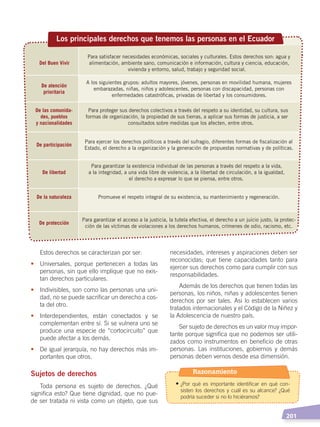   201
necesidades, intereses y aspiraciones deben ser
reconocidas; que tiene capacidades tanto para
ejercer sus derechos como para cumplir con sus
responsabilidades.
Además de los derechos que tienen todas las
personas, los niños, niñas y adolescentes tienen
derechos por ser tales. Asi lo establecen varios
tratados internacionales y el Código de la Niñez y
la Adolescencia de nuestro país.
Ser sujeto de derechos es un valor muy impor-
tante porque significa que no podemos ser utili-
zados como instrumentos en beneficio de otras
personas. Las instituciones, gobiernos y demás
personas deben vernos desde esa dimensión.
Estos derechos se caracterizan por ser:
•	 Universales, porque pertenecen a todas las
personas, sin que ello implique que no exis-
tan derechos particulares.
•	 Indivisibles, son como las personas una uni-
dad, no se puede sacrificar un derecho a cos-
ta del otro.
•	 Interdependientes, están conectados y se
complementan entre sí. Si se vulnera uno se
produce una especie de “cortocircuito” que
puede afectar a los demás.
•	 De igual jerarquía, no hay derechos más im-
portantes que otros.
Sujetos de derechos
Toda persona es sujeto de derechos. ¿Qué
significa esto? Que tiene dignidad, que no pue-
de ser tratada ni vista como un objeto, que sus
Del Buen Vivir
Para satisfacer necesidades económicas, sociales y culturales. Estos derechos son: agua y
alimentación, ambiente sano, comunicación e información, cultura y ciencia, educación,
vivienda y entorno, salud, trabajo y seguridad social.
De atención
prioritaria
A los siguientes grupos: adultos mayores, jóvenes, personas en movilidad humana, mujeres
embarazadas, niñas, niños y adolescentes, personas con discapacidad, personas con
enfermedades catastróﬁcas, privadas de libertad y los consumidores.
De las comunida-
des, pueblos
y nacionalidades
Para proteger sus derechos colectivos a través del respeto a su identidad, su cultura, sus
formas de organización, la propiedad de sus tierras, a aplicar sus formas de justicia, a ser
consultados sobre medidas que los afecten, entre otros.
De participación
Para ejercer los derechos políticos a través del sufragio, diferentes formas de ﬁscalización al
Estado, el derecho a la organización y la generación de propuestas normativas y de políticas.
De libertad
Para garantizar la existencia individual de las personas a través del respeto a la vida,
a la integridad, a una vida libre de violencia, a la libertad de circulación, a la igualdad,
el derecho a expresar lo que se piensa, entre otros.
De la naturaleza Promueve el respeto integral de su existencia, su mantenimiento y regeneración.
De protección
Para garantizar el acceso a la justicia, la tutela efectiva, el derecho a un juicio justo, la protec-
ción de las víctimas de violaciones a los derechos humanos, crímenes de odio, racismo, etc.
Los principales derechos que tenemos las personas en el Ecuador
Razonamiento
•	¿Por qué es importante identificar en qué con-
sisten los derechos y cuál es su alcance? ¿Qué
podría suceder si no lo hiciéramos?
DERECHOS HUMANOS; pp.200-224.indd 201 14/07/16 9:33
 