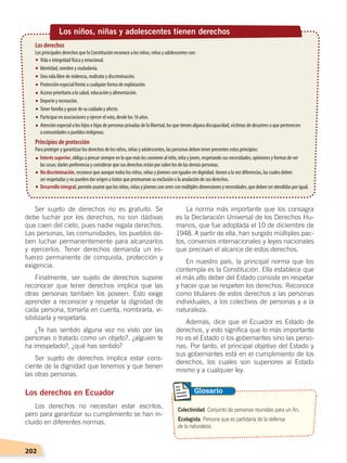 202
La norma más importante que los consagra
es la Declaración Universal de los Derechos Hu-
manos, que fue adoptada el 10 de diciembre de
1948. A partir de ella, han surgido múltiples pac-
tos, convenios internacionales y leyes nacionales
que precisan el alcance de estos derechos.
En nuestro país, la principal norma que los
contempla es la Constitución. Ella establece que
el más alto deber del Estado consiste en respetar
y hacer que se respeten los derechos. Reconoce
como titulares de estos derechos a las personas
individuales, a los colectivos de personas y a la
naturaleza.
Además, dice que el Ecuador es Estado de
derechos, y esto significa que lo más importante
no es el Estado o los gobernantes sino las perso-
nas. Por tanto, el principal objetivo del Estado y
sus gobernantes está en el cumplimiento de los
derechos, los cuales son superiores al Estado
mismo y a cualquier ley.
Ser sujeto de derechos no es gratuito. Se
debe luchar por los derechos, no son dádivas
que caen del cielo, pues nadie regala derechos.
Las personas, las comunidades, los pueblos de-
ben luchar permanentemente para alcanzarlos
y ejercerlos. Tener derechos demanda un es-
fuerzo permanente de conquista, protección y
exigencia.
Finalmente, ser sujeto de derechos supone
reconocer que tener derechos implica que las
otras personas también los poseen. Esto exige
aprender a reconocer y respetar la dignidad de
cada persona, tomarla en cuenta, nombrarla, vi-
sibilizarla y respetarla.
¿Te has sentido alguna vez no visto por las
personas o tratado como un objeto?, ¿alguien te
ha irrespetado?, ¿qué has sentido?
Ser sujeto de derechos implica estar cons-
ciente de la dignidad que tenemos y que tienen
las otras personas.
Los derechos en Ecuador
Los derechos no necesitan estar escritos,
pero para garantizar su cumplimiento se han in-
cluido en diferentes normas.
Colectividad. Conjunto de personas reunidas para un fin.
Ecologista. Persona que es partidaria de la defensa
de la naturaleza.
Glosario
Los niños, niñas y adolescentes tienen derechos
Los derechos
Los principales derechos que la Constitución reconoce a los niños, niñas y adolescentes son:
Vida e integridad física y emocional.
Identidad, nombre y ciudadanía.
Una vida libre de violencia, maltrato y discriminación.
Protección especial frente a cualquier forma de explotación.
Acceso prioritario a la salud, educación y alimentación.
Deporte y recreación.
Tener familia y gozar de su cuidado y afecto.
Participar en asociaciones y ejercer el voto, desde los 16 años.
Atención especial a los hijos e hijas de personas privadas de la libertad, los que tienen alguna discapacidad, víctimas de desastres o que pertenecen
acomunidades o pueblos indígenas.
Interés superior, obliga a pensar siempre en lo que más les conviene al niño, niña y joven, respetando sus necesidades, opiniones y formas de ver
las cosas; darles preferencia y considerar que sus derechos están por sobre los de las demás personas.
No discriminación, reconoce que aunque todos los niños, niñas y jóvenes son iguales en dignidad, tienen a la vez diferencias, las cuales deben
ser respetadas y no pueden dar origen a tratos que promuevan su exclusión o la anulación de sus derechos.
Desarrollo integral,permiteasumirquelosniños,niñasyjóvenessonseresconmúltiplesdimensionesynecesidades,quedebenseratendidasporigual.
Principios de protección
Para proteger y garantizar los derechos de los niños, niñas y adolescentes, las personas deben tener presentes estos principios:
DERECHOS HUMANOS; pp.200-224.indd 202 14/07/16 9:33
 