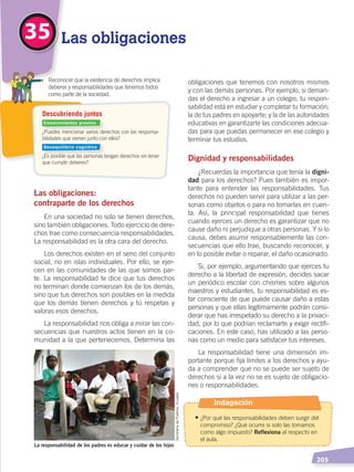   205
obligaciones que tenemos con nosotros mismos
y con las demás personas. Por ejemplo, si deman-
das el derecho a ingresar a un colegio, tu respon-
sabilidad está en estudiar y completar tu formación;
la de tus padres en apoyarte; y la de las autoridades
educativas en garantizarte las condiciones adecua-
das para que puedas permanecer en ese colegio y
terminar tus estudios.
Dignidad y responsabilidades
¿Recuerdas la importancia que tenía la digni-
dad para los derechos? Pues también es impor-
tante para entender las responsabilidades. Tus
derechos no pueden servir para utilizar a las per-
sonas como objetos o para no tomarlas en cuen-
ta. Así, la principal responsabilidad que tienes
cuando ejerces un derecho es garantizar que no
cause daño ni perjudique a otras personas. Y si lo
causa, debes asumir responsablemente las con-
secuencias que ello trae, buscando reconocer, y
en lo posible evitar o reparar, el daño ocasionado.
Si, por ejemplo, argumentando que ejerces tu
derecho a la libertad de expresión, decides sacar
un periódico escolar con chismes sobre algunos
maestros y estudiantes, tu responsabilidad es es-
tar consciente de que puede causar daño a estas
personas y que ellas legítimamente podrán consi-
derar que has irrespetado su derecho a la privaci-
dad, por lo que podrían reclamarte y exigir rectifi-
caciones. En este caso, has utilizado a las perso-
nas como un medio para satisfacer tus intereses.
La responsabilidad tiene una dimensión im-
portante porque fija límites a los derechos y ayu-
da a comprender que no se puede ser sujeto de
derechos si a la vez no se es sujeto de obligacio-
nes o responsabilidades.
Las obligaciones:
contraparte de los derechos
En una sociedad no solo se tienen derechos,
sino también obligaciones. Todo ejercicio de dere-
chos trae como consecuencia responsabilidades.
La responsabilidad es la otra cara del derecho.
Los derechos existen en el seno del conjunto
social, no en islas individuales. Por ello, se ejer-
cen en las comunidades de las que somos par-
te. La responsabilidad te dice que tus derechos
no terminan donde comienzan los de los demás,
sino que tus derechos son posibles en la medida
que los demás tienen derechos y tú respetas y
valoras esos derechos.
La responsabilidad nos obliga a mirar las con-
secuencias que nuestros actos tienen en la co-
munidad a la que pertenecemos. Determina las
35 Las obligaciones
La responsabilidad de los padres es educar y cuidar de los hijos
SecretaríadePueblos,Ecuador
¿Puedes mencionar varios derechos con las responsa-
bilidades que vienen junto con ellos?
¿Es posible que las personas tengan derechos sin tener
que cumplir deberes?
	 Reconocer que la existencia de derechos implica
deberes y responsabilidades que tenemos todos
como parte de la sociedad.
Descubriendo juntos
Conocimientos previos
Desequilibrio cognitivo
Indagación
• ¿Por qué las responsabilidades deben surgir del
compromiso? ¿Qué ocurre si solo las tomamos
como algo impuesto? Reflexiona al respecto en
el aula.
DERECHOS HUMANOS; pp.200-224.indd 205 14/07/16 9:33
 