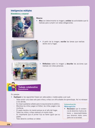 208
Observa
•	Mira con detenimiento la imagen y enlista las actividades que tú
realizas para cumplir con estas obligaciones:
•	 A partir de la imagen, escribe las tareas que realizas
dentro de tu hogar:
•	Reflexiona sobre la imagen y describe las acciones que
realizas con otras personas:
En parejas:
•	 Expliquen si las siguientes frases son adecuadas o inadecuadas y por qué:
-	 Debe existir una clase solo para niños y niñas con dificultades de aprendizaje. Así no retrasan
a los demás.
RyanDickey.WikimediaCommons.Chazzvid.WikimediaCommons.
Yarhii.WikimediaCommons.
Inteligencias múltiples
Kinestésica y corporal
Trabajo colaborativo
Razonamiento
Autoevaluación
Metacognición
•	 Reconozco que la existen-
cia de derechos implica de-
beres y res­ponsabilidades
que tenemos todos como
parte de la sociedad.
-	 Es mejor quedarse callado para no equivocarse en público.
-	 Mientras los niños juegan al fútbol, las niñas juegan a las
muñecas.
-	 El papá manda a la mamá porque es el jefe del hogar.
-	 Todos los niños y niñas merecen el mismo trato.
-	 Es importante que el primer hijo se llame igual que su
padre.
-	 Todo derecho conlleva un deber.
DERECHOS HUMANOS; pp.200-224.indd 208 14/07/16 9:33
 
