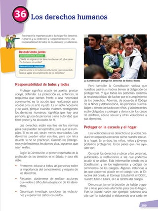   209
Responsabilidad de todos y todas
Proteger significa acudir en auxilio, prestar
apoyo, defender. La protección es, entonces, la
respuesta que damos frente a una necesidad
apremiante, es la acción que realizamos para
acabar con un acto injusto. Es un acto necesario
y de valor, porque cuando estamos protegiendo
los derechos humanos, significa que hay una
persona, grupo de personas o una autoridad que
tiene poder y ha abusado de él.
Los derechos están escritos en las normas
para que puedan ser ejercidos, para que se cum-
plan. Si no es así, serán meros enunciados. Los
derechos pueden estar escritos, pero son letra
muerta si no se practican. Cuando los protege-
mos y defendemos les damos vida, logramos que
sean reales.
Según la Constitución, el primer responsable de la
protección de los derechos es el Estado, y para ello
debe:
•	 Promover: educar a todas las personas sobre
la importancia del conocimiento y respeto de
los derechos.
•	 Respetar: abstenerse de realizar acciones
que violen o dificulten el ejercicio de los dere-
chos.
•	 Garantizar: investigar, sancionar las violacio-
nes y reparar los daños causados.
Pero también la Constitución señala que
nuestros padres y madres tienen la obligación de
protegernos. Y que todas las personas tenemos
la responsabilidad de luchar por el cumplimiento
de los derechos. Además, de acuerdo al Código
de la Niñez y Adolescencia, las personas que tra-
bajan o tienen contacto con niños, y adolescentes
están obligadas a proteger y denunciar los casos
de maltrato, abuso sexual y otras violaciones a
sus derechos.
Proteger en la escuela y el hogar
Las violaciones a los derechos se pueden pro-
ducir en espacios cercanos como nuestra escue-
la u hogar. En ambos, los niños, niñas y jóvenes
podemos protegerlos. Unos pasos que nos ayu-
dan son:
Conocer los derechos y ubicar a las personas,
autoridades o instituciones a las que podemos
acudir si se violan. Esta información consta en la
Constitución y en los reglamentos y códigos de
convivencia de los colegios. Algunas instancias a
las que podemos acudir en el colegio son: la Di-
rectiva del Grado, el Consejo Estudiantil, el DOBE,
nuestro tutor o tutora, el o la rectora del colegio.
Denunciar, tomar la decisión de hablar o ayu-
dar a otras personas afectadas para que lo hagan.
Esto se puede hacer, por ejemplo, pidiendo una
cita con la autoridad o elaborando una carta en
36 Los derechos humanos
SecretaríadePueblos,Ecuador
La Constitución protege los derechos de todos y todas
¿Dónde se originaron los derechos humanos? ¿Qué dere-
cho humano recuerdas?
¿Qué ocurriría si no hubiera instituciones y personas dedi-
cadas a vigilar el cumplimiento de los derechos?
	 Reconocer la importancia de la lucha por los derechos
humanos y su protección y cumplimiento como una
responsabilidad de todos los ciudadanos y ciudadanas.
Descubriendo juntos
Conocimientos previos
Desequilibrio cognitivo
DERECHOS HUMANOS; pp.200-224.indd 209 14/07/16 9:33
 