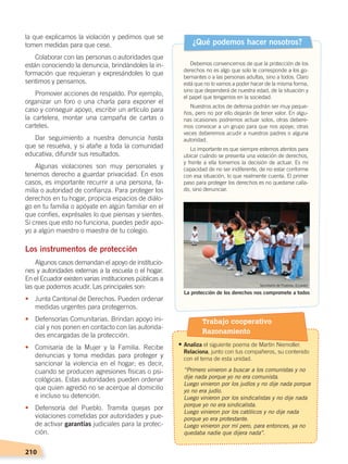 210
la que explicamos la violación y pedimos que se
tomen medidas para que cese.
Colaborar con las personas o autoridades que
están conociendo la denuncia, brindándoles la in-
formación que requieran y expresándoles lo que
sentimos y pensamos.
Promover acciones de respaldo. Por ejemplo,
organizar un foro o una charla para exponer el
caso y conseguir apoyo, escribir un artículo para
la cartelera, montar una campaña de cartas o
carteles.
Dar seguimiento a nuestra denuncia hasta
que se resuelva, y si atañe a toda la comunidad
educativa, difundir sus resultados.
Algunas violaciones son muy personales y
tenemos derecho a guardar privacidad. En esos
casos, es importante recurrir a una persona, fa-
milia o autoridad de confianza. Para proteger los
derechos en tu hogar, propicia espacios de diálo-
go en tu familia o apóyate en algún familiar en el
que confíes, exprésales lo que piensas y sientes.
Si crees que esto no funciona, puedes pedir apo-
yo a algún maestro o maestra de tu colegio.
Los instrumentos de protección
Algunos casos demandan el apoyo de institucio-
nes y autoridades externas a la escuela o el hogar.
En el Ecuador existen varias instituciones públicas a
las que podemos acudir. Las principales son:
•	 Junta Cantonal de Derechos. Pueden ordenar
medidas urgentes para protegernos.
•	 Defensorías Comunitarias. Brindan apoyo ini-
cial y nos ponen en contacto con las autorida-
des encargadas de la protección.
•	 Comisaría de la Mujer y la Familia. Recibe
denuncias y toma medidas para proteger y
sancionar la violencia en el hogar; es decir,
cuando se producen agresiones físicas o psi-
cológicas. Estas autoridades pueden ordenar
que quien agredió no se acerque al domicilio
e incluso su detención.
•	 Defensoría del Pueblo. Tramita quejas por
violaciones cometidas por autoridades y pue-
de activar garantías judiciales para la protec-
ción.
Debemos convencernos de que la protección de los
derechos no es algo que solo le corresponde a los go-
bernantes o a las personas adultas, sino a todos. Claro
está que no lo vamos a poder hacer de la misma forma,
sino que dependerá de nuestra edad, de la situación y
el papel que tengamos en la sociedad.
Nuestros actos de defensa podrán ser muy peque-
ños, pero no por ello dejarán de tener valor. En algu-
nas ocasiones podremos actuar solos, otras debere-
mos convocar a un grupo para que nos apoye, otras
veces deberemos acudir a nuestros padres o alguna
autoridad.
Lo importante es que siempre estemos atentos para
ubicar cuándo se presenta una violación de derechos,
y frente a ella tomemos la decisión de actuar. Es mi
capacidad de no ser indiferente, de no estar conforme
con esa situación, lo que realmente cuenta. El primer
paso para proteger los derechos es no quedarse calla-
do, sino denunciar.
¿Qué podemos hacer nosotros?
La protección de los derechos nos compromete a todos
Secretaría de Pueblos, Ecuador
Trabajo cooperativo
Razonamiento
• Analiza el siguiente poema de Martín Niemoller.
Relaciona, junto con tus compañeros, su contenido
con el tema de esta unidad.
	 “Primero vinieron a buscar a los comunistas y no
dije nada porque yo no era comunista.
	 Luego vinieron por los judíos y no dije nada porque
yo no era judío.
	 Luego vinieron por los sindicalistas y no dije nada
porque yo no era sindicalista.
	 Luego vinieron por los católicos y no dije nada
porque yo era protestante.
	 Luego vinieron por mí pero, para entonces, ya no
quedaba nadie que dijera nada”.
DERECHOS HUMANOS; pp.200-224.indd 210 14/07/16 9:33
 
