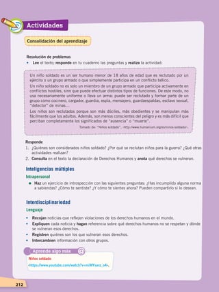 Actividades
212
Resolución de problemas
•	Lee el texto; responde en tu cuaderno las preguntas y realiza la actividad:
Un niño soldado es un ser humano menor de 18 años de edad que es reclutado por un
ejército o un grupo armado o que simplemente participa en un conflicto bélico.
Un niño soldado no es solo un miembro de un grupo armado que participa activamente en
conflictos hostiles, sino que puede efectuar distintos tipos de funciones. De este modo, no
usa necesariamente uniforme o lleva un arma: puede ser reclutado y formar parte de un
grupo como cocinero, cargador, guardia, espía, mensajero, guardaespaldas, esclavo sexual,
“detector” de minas…
Los niños son reclutados porque son más dóciles, más obedientes y se manipulan más
fácilmente que los adultos. Además, son menos conscientes del peligro y es más difícil que
perciban completamente los significados de “ausencia” o “muerte”.
Tomado de: “Niños soldado”, ‹http://www.humanium.org/es/ninos-soldado/›.
Responde
1.	 ¿Quiénes son considerados niños soldado? ¿Por qué se reclutan niños para la guerra? ¿Qué otras
actividades realizan?
2.	 Consulta en el texto la declaración de Derechos Humanos y anota qué derechos se vulneran.
Aprende algo más
‹https://www.youtube.com/watch?v=miMYsarz_oA›.
Niños soldado
@
Inteligencias múltiples
Intrapersonal
=	Haz un ejercicio de introspección con las siguientes preguntas: ¿Has incumplido alguna norma
a sabiendas? ¿Cómo te sentiste? ¿Y cómo te sientes ahora? Pueden compartirlo si lo desean.
•	 Recojan noticias que reflejen violaciones de los derechos humanos en el mundo.
•	 Expliquen cada noticia y hagan referencia sobre qué derechos humanos no se respetan y dónde
se vulneran esos derechos.
•	 Registren quiénes son los que vulneran esos derechos.
•	 Intercambien información con otros grupos.
Interdisciplinariedad
Lenguaje
Consolidación del aprendizaje
DERECHOS HUMANOS; pp.200-224.indd 212 14/07/16 9:33
 