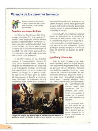 214
Vigencia de los derechos humanos
	 Analizar la tensión en relación con
	 la vigencia de los derechos humanos,
	 interculturalidad, unidad nacional
	 y globalización.
Derechos humanos e historia
Los derechos humanos no son formu-
laciones absolutas. Son una construcción
histórica, pues responden a luchas sociales
que se han desarrollado en momentos y lu-
gares concretos, hasta la actualidad. Estas
luchas sociales han estado siempre rela-
cionadas con la discusión sobre el tipo de
sociedad y de convivencia que queremos,
y con la manera más adecuada de eliminar
relaciones de poder y opresión.
El carácter histórico de los derechos
humanos lo entendemos con ejemplos. La
lucha del movimiento obrero concretó la
conquista de derechos sociales, entre ellos
el de organización sindical; movimientos
de mujeres lograron el reconocimiento del
derecho al sufragio en la primera mitad
del siglo XX en la mayor parte de países
latinoamericanos; el derecho a elecciones
libres, sin fraude, ha tenido avances muy
importantes en los últimos años; el derecho
a un medioambiente sano aparece en las
últimas décadas con la preocupación por
la grave destrucción ambiental que incluso
pone en riesgo la supervivencia de la hu-
manidad y el planeta.
En conclusión, los derechos humanos
deben ser entendidos en un contexto y
dentro de las relaciones de poder. Son tan-
to límites frente al ejercicio de poder abusi-
vo como directrices necesarias para cons-
truir sociedades más incluyentes y justas
que hagan realidad la dignidad humana de
todas las personas en igualdad de condi-
ciones.
Igualdad y diferencias
Todos los seres humanos somos igua-
les en dignidad y merecemos igual respeto.
Pero no podemos negar también que todas
las personas somos diferentes. Tenemos
características específicas sobre las cuales
construimos nuestras identidades. Así, en-
contramos diferencias de género, clase so-
cial, etnia, color, nacionalidad, orientación
sexual, edad, creencias religiosas, políti-
cas, condiciones de salud, discapacidades,
etc. Lamentablemente
muchas veces estas
diferencias han sido
utilizadas para discri-
minar, menospreciar o
desvalorizar a quienes
han sido considerados
inferiores.
La verdadera igual-
dad está basada en los
derechos humanos. Por
ello es preciso que se-
pamos distinguir las di-
versas dimensiones de
la igualdad.
Los derechos humanos son la consecución de una larga lucha por la libertad, la
igualdad, el respeto y la dignidad de todos los seres humanos Fotos: Creative Commons
DERECHOS HUMANOS; pp.200-224.indd 214 14/07/16 9:33
 