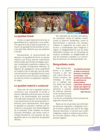   215
La igualdad formal
Implica un igual tratamiento de la ley, la
generalidad de su aplicación y una protec-
ción igual de la ley a todas las personas. La
noción de igualdad formal prohíbe en prin-
cipio todo trato diferente que sea arbitrario
e injusto.
Efectivamente, el reconocimiento del
derecho a la igualdad formal es un avance
histórico que busca eliminar tratamientos
diferenciados que brinden privilegios a gru-
pos considerados superiores y asignen car-
gas a aquellos considerados inferiores. El
régimen de segregación racial (apartheid)
en Sudáfrica fue un ejemplo claro de viola-
ción del derecho a la igualdad formal, pues
en tal sistema la ley reconocía privilegios a
los blancos frente a la población mayorita-
ria negra.
La igualdad material o sustancial
Tiene que ver con la igualdad social y
económica, que comprende el acceso a
bienes materiales suficientes para una vida
digna y las oportunidades que permitan
una adecuada realización de los proyectos
y las aspiraciones de las personas tanto in-
dividual como colectivamente. Para lograr
la igualdad se requieren medidas que fa-
vorezcan a los grupos más desaventajados
de la sociedad. Estas medidas se llaman
acciones afirmativas, que tienen como fi-
nalidad transformar una situación de des-
igualdad real en una situación de igualdad
efectiva.
Son ejemplos de acciones afirmativas:
las campañas contra el maltrato infantil,
contra la violencia intrafamiliar, contra la
discriminación a personas con discapa-
cidades; la asignación de cupos para el
acceso a universidades para indígenas o
negros; la obligatoriedad de que las listas
electorales cumplan con un porcentaje de
mujeres candidatas, la obligatoriedad de
que las empresas contraten a un porcen-
taje de personas con discapacidades, etc.
Desigualdades reales
Toda persona per-
tenece a la especie
humana y por ese
solo hecho tiene de-
rechos humanos. Sin
embargo, al obser-
var la realidad que
nos rodea nos damos
cuenta de que hay
personas a quienes
de diversas maneras
se les ha desconocido
su condición humana
o se les ha considerado como humanos de
segunda o tercera clase.
Basta ver las situaciones que enfrentan
las personas migrantes o refugiadas cuan-
do no tienen papeles (por ello se les niega
diversos derechos); el racismo que sufren
indígenas y negros; la violencia que enfren-
tan muchas mujeres, niñas y niños en sus
propios hogares.
Papa Francisco
“Los derechos humanos
se violan no solo por el
terrorismo, la represión,
los asesinatos... sino
también por la existencia
de condiciones de
extrema pobreza
y estructuras económicas
injustas que originan las
grandes desigualdades”.
Fotocomposición:CEN
DERECHOS HUMANOS; pp.200-224.indd 215 14/07/16 9:33
 