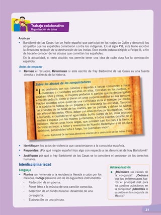   21
Trabajo colaborativo
Organización de datos
Analicen
•	 Bartolomé de las Casas fue un fraile español que participó en los viajes de Colón y denunció los
atropellos que los españoles cometieron contra los indígenas. En el siglo XVI, este fraile escribió
la Brevísima relación de la destrucción de las Indias. Este escrito estaba dirigido a Felipe II, a fin
de hacerle conocer de los abusos que cometían los españoles.
	 En la actualidad, el texto aludido nos permite tener una idea de cuán dura fue la dominación
española.	
Antes de empezar
•	Revisen el recuadro. Determinen si este escrito de fray Bartolomé de las Casas es una fuente
directa o indirecta de la historia.
Sobre los abusos de los conquistadores
“Los cristianos con sus caballos y espadas e lanzas comienzan a hacer
matanzas o crueldades extrañas en ellos. Entraban en los pueblos, ni
dejaban niños y viejos, ni mujeres preñadas ni paridas que no desbarrigaban
e hacían pedazos, como si dieran en unos corderos metidos en sus apriscos.
Hacían apuestas sobre quién de una cuchillada abría el hombre por medio,
o le cortaba la cabeza de un piquete o le descubría las entrañas. Tomaban
las criaturas de las tetas de las madres, por las piernas, y daban de cabeza
con ellas en las peñas. Otros, daban con ellas en ríos por las espaldas, riendo
e burlando, e cayendo en el agua cedía: bullís cuerpo de tal; otras criaturas
metían a espada con las madres juntamente, e todos cuantos delante de sí
hallaban. Hacían unas horas largas, que juntasen casi los pies a la tierra, e
de trece en trece, a honor y reverencia de Nuestro Redemptor e de los doce
apóstoles, poniéndoles leña e fuego, los quemaban vivos”.
Fuente: Bartolomé De las Casas,Brevísima relación de la destrucción de las Indias, 1522.
•	 Identifiquen los actos de violencia que caracterizaron a la conquista española.
•	 Respondan: ¿Por qué ningún español hizo algo con respecto a las denuncias de fray Bartolomé?
•	 Justifiquen por qué a fray Bartolomé de las Casas se lo considera el precursor de los derechos
humanos.
Autoevaluación
=	¿Reconozco las causas de
la conquista? ¿Deduzco
que las enfermedades fue-
ron el principal mal para
los pueblos autóctonos en
la conquista? ¿Identifico lo
ocurrido en la conquista de
México?
Interdisciplinariedad
Lenguaje
•	Plantea un homenaje a la resistencia llevada a cabo por los
mexicas. Escoge para ello uno de los siguientes instrumentos:
	 -	 Redacción de un poema.
	 -	 Poner letra a la música de una canción conocida.
	 -	 Selección de un fondo musical: desarrollo de una
		 coreografía.
	 -	 Elaboración de una pintura.	
CONQUISTA Y COLONIZACIÓN; pp. 1-33..indd 21 13/07/16 15:44
 