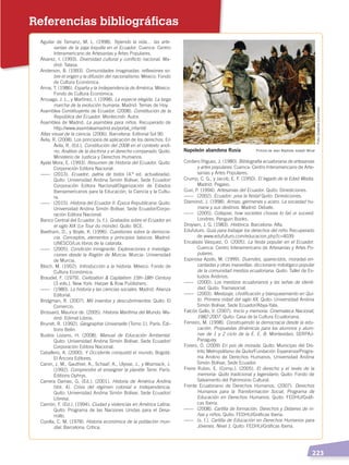   223
Referencias bibliográficas
Aguilar de Tamariz, M. L. (1998). Tejiendo la vida… las arte-
sanías de la paja toquilla en el Ecuador. Cuenca: Centro
Interamericano de Artesanías y Artes Populares.
Álvarez, I. (1993). Diversidad cultural y conflicto nacional. Ma-
drid: Talasa.
Anderson, B. (1993). Comunidades imaginadas: reflexiones so-
bre el origen y la difusión del nacionalismo. México: Fondo
de Cultura Económica.
Anna, T. (1986). España y la Independencia de América. México:
Fondo de Cultura Económica.
Arsuaga, J. L., y Martínez, I. (1998). La especie elegida. La larga
marcha de la evolución humana. Madrid: Temas de Hoy.
Asamblea Constituyente de Ecuador. (2008). Constitución de la
República del Ecuador. Montecristi: Autor.
Asamblea de Madrid. La asamblea para niños. Recuperado de
http://www.asambleamadrid.es/portal_infantil/
Atlas visual de la ciencia. (2006). Barcelona: Editorial Sol 90.
Ávila, R. (2008). Los principios de aplicación de los derechos. En
Ávila, R. (Ed.), Constitución del 2008 en el contexto andi-
no. Análisis de la doctrina y el derecho comparado. Quito:
Ministerio de Justicia y Derechos Humanos.
Ayala Mora, E. (1993). Resumen de Historia del Ecuador. Quito:
Corporación Editora Nacional.
------	(2013). Ecuador, patria de todos (4.ª ed. actualizada).
Quito: Universidad Andina Simón Bolívar, Sede Ecuador/
Corporación Editora Nacional/Organización de Estados
Iberoamericanos para la Educación, la Ciencia y la Cultu-
ra.
------	(2015). Historia del Ecuador II. Época Republicana. Quito:
Universidad Andina Simón Bolívar, Sede Ecuador/Corpo-
ración Editora Nacional.
Banco Central del Ecuador. (s. f.). Grabados sobre el Ecuador en
el siglo XIX (Le Tour du monde). Quito: BCE.
Beetham, D., y Boyle, K. (1996). Cuestiones sobre la democra-
cia. Conceptos, elementos y principios básicos. Madrid:
UNESCO/Los libros de la catarata.
------	(2005). Condición inmigrante. Exploraciones e investiga-
ciones desde la Región de Murcia. Murcia: Universidad
de Murcia.
Bloch, M. (1952). Introducción a la historia. México: Fondo de
Cultura Económica.
Braudel, F. (1979). Civilization & Capitalism 15th-18th Century
(3 vols.). New York: Harper & Row Publishers.
------	(1980). La historia y las ciencias sociales. Madrid: Alianza
Editorial.
Bridgman, R. (2007). Mil inventos y descubrimientos: Quito: El
Comercio.
Brossard, Maurice de. (2005). Historia Marítima del Mundo. Ma-
drid: Edimat Libros.
Brunet, R. (1992). Géographie Universelle (Tomo 1). París: Édi-
tions Belin.
Bustos Lozano, H. (2008). Manual de Educación Ambiental.
Quito: Universidad Andina Simón Bolívar, Sede Ecuador/
Corporación Editora Nacional.
Caballero, A. (2000). Y Occidente conquistó el mundo. Bogotá:
El Áncora Editores.
Caron, J. M., Gauthier, A., Schaaf, A., Ulysse, J., y Wozniack, J.
(1992). Comprendre et enseigner la planète Terre. París:
Éditions Ophrys.
Carrera Damas, G. (Ed.). (2001). Historia de América Andina
(Vol. 4). Crisis del régimen colonial e Independencia.
Quito: Universidad Andina Simón Bolívar, Sede Ecuador/
Libresa.
Carrión, F. (Ed.). (1994). Ciudad y violencias en América Latina.
Quito: Programa de las Naciones Unidas para el Desa-
rrollo.
Cipolla, C. M. (1978). Historia económica de la población mun-
dial. Barcelona: Crítica.
Cordero Íñiguez, J. (1980). Bibliografía ecuatoriana de artesanías
y artes populares. Cuenca: Centro Interamericano de Arte-
sanías y Artes Populares.
Crump, C. G., y Jacob, E. F. (1950). El legado de la Edad Media.
Madrid: Pegaso.
Cuvi, P. (1994). Artesanías del Ecuador. Quito: Dinediciones.
------	(2002). Ecuador: ¡viva la fiesta! Quito: Dinediciones.
Diamond, J. (1998). Armas, gérmenes y acero. La sociedad hu-
mana y sus destinos. Madrid: Debate.
------	(2005). Collapse, how societies choose to fail or suceed.
Londres: Penguin Books.
Droysen, J. G. (1983). Histórica. Barcelona: Alfa.
Edufuturo. Guía para trabajar los derechos del niño. Recuperado
de www.edufuturo.com/educacion.php?c=4039
Encalada Vásquez, O. (2005). La fiesta popular en el Ecuador.
Cuenca: Centro Interamericano de Artesanías y Artes Po-
pulares.
Espinosa Apolo, M. (1999). Duendes, aparecidos, moradas en-
cantadas y otras maravillas: diccionario mitológico popular
de la comunidad mestiza ecuatoriana. Quito: Taller de Es-
tudios Andinos.
------	(2000). Los mestizos ecuatorianos y las señas de identi-
dad. Quito: Tramasocial.
------	(2003). Mestizaje, cholificación y blanqueamiento en Qui-
to. Primera mitad del siglo XX. Quito: Universidad Andina
Simón Bolívar, Sede Ecuador/Abya-Yala.
Falcón Gallo, V. (2007). Inicio y memoria: Cinemateca Nacional,
1982-2007. Quito: Casa de la Cultura Ecuatoriana.
Ferreiro, M. (1998). Construyendo la democracia desde la edu-
cación. Propuestas dinámicas para los alumnos y alum-
nas de 1 y 2 ciclo de la E. E. B. Montevideo: SERPAJ-
Paraguay.
Forero, Ó. (2009) En pos de morada. Quito: Municipio del Dis-
trito Metropolitano de Quito/Fundación Esperanza/Progra-
ma Andino de Derechos Humanos, Universidad Andina
Simón Bolívar, Sede Ecuador.
Freire Rubio, E. (Comp.). (2005). El derecho y el revés de la
memoria: Quito tradicional y legendario. Quito: Fondo de
Salvamento del Patrimonio Cultural.
Frente Ecuatoriano de Derechos Humanos. (2007). Derechos
Humanos para la Transformación Social, Programa de
Educación en Derechos Humanos. Quito: FEDHU/Gráfi-
cas Iberia.
------	(2008). Cartilla de formación, Derechos y Deberes de ni-
ñas y niños. Quito: FEDHU/Gráficas Iberia.
------	 (s. f.). Cartilla de Educación en Derechos Humanos para
Jóvenes. Nivel 1. Quito: FEDHU/Gráficas Iberia.
Napoleón abandona Rusia Pintura de Jean Baptiste Joseph Wicar
Foto:CreativeCommons
DERECHOS HUMANOS; pp.200-224.indd 223 14/07/16 9:33
 