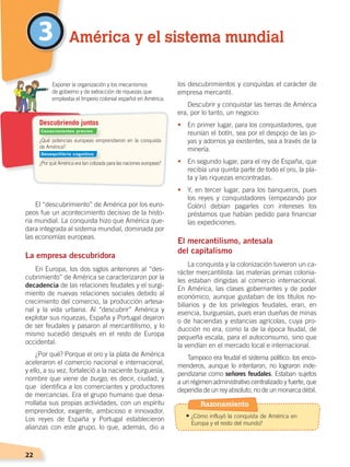22
El “descubrimiento” de América por los euro-
peos fue un acontecimiento decisivo de la histo-
ria mundial. La conquista hizo que América que-
dara integrada al sistema mundial, dominada por
las economías europeas.
La empresa descubridora
En Europa, los dos siglos anteriores al “des-
cubrimiento” de América se caracterizaron por la
decadencia de las relaciones feudales y el surgi-
miento de nuevas relaciones sociales debido al
crecimiento del comercio, la producción artesa-
nal y la vida urbana. Al “descubrir” América y
explotar sus riquezas, España y Portugal dejaron
de ser feudales y pasaron al mercantilismo, y lo
mismo sucedió después en el resto de Europa
occidental.
¿Por qué? Porque el oro y la plata de América
aceleraron el comercio nacional e internacional,
y ello, a su vez, fortaleció a la naciente burguesía,
nombre que viene de burgo, es decir, ciudad, y
que identifica a los comerciantes y productores
de mercancías. Era el grupo humano que desa-
rrollaba sus propias actividades, con un espíritu
emprendedor, exigente, ambicioso e innovador.
Los reyes de España y Portugal establecieron
alianzas con este grupo, lo que, además, dio a
los descubrimientos y conquistas el carácter de
empresa mercantil.
Descubrir y conquistar las tierras de América
era, por lo tanto, un negocio:
•	 En primer lugar, para los conquistadores, que
reunían el botín, sea por el despojo de las jo-
yas y adornos ya existentes, sea a través de la
minería.
•	 En segundo lugar, para el rey de España, que
recibía una quinta parte de todo el oro, la pla-
ta y las riquezas encontradas.
•	 Y, en tercer lugar, para los banqueros, pues
los reyes y conquistadores (empezando por
Colón) debían pagarles con intereses los
préstamos que habían pedido para financiar
las expediciones.
El mercantilismo, antesala
del capitalismo
La conquista y la colonización tuvieron un ca-
rácter mercantilista: las materias primas colonia-
les estaban dirigidas al comercio internacional.
En América, las clases gobernantes y de poder
económico, aunque gustaban de los títulos no-
biliarios y de los privilegios feudales, eran, en
esencia, burguesías, pues eran dueñas de minas
o de haciendas y estancias agrícolas, cuya pro-
ducción no era, como la de la época feudal, de
pequeña escala, para el autoconsumo, sino que
la vendían en el mercado local e internacional.
Tampoco era feudal el sistema político: los enco-
menderos, aunque lo intentaron, no lograron inde-
pendizarse como señores feudales. Estaban sujetos
a un régimen administrativo centralizado y fuerte, que
dependía de un rey absoluto, no de un monarca débil.
3 América y el sistema mundial
¿Qué potencias europeas emprendieron en la conquista
de América?
¿Por qué América era tan cotizada para las naciones europeas?
	 Exponer la organización y los mecanismos
	 de gobierno y de extracción de riquezas que
empleaba el Imperio colonial español en América.
Descubriendo juntos
Conocimientos previos
Desequilibrio cognitivo
Razonamiento
•	¿Cómo influyó la conquista de América en
Europa y el resto del mundo?
CONQUISTA Y COLONIZACIÓN; pp. 1-33..indd 22 13/07/16 15:44
 
