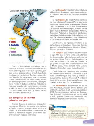   23
Con todo, historiadores y sociólogos descu-
bren que el sistema colonial iberoamericano era
mixto: esa burguesía no era aún capitalista, por-
que casi no pagaba salarios a los trabajadores,
condición del capitalismo. También regían siste-
mas feudales (la encomienda, que consistía en
que un “encomendero” recibiera indios y, a cam-
bio de la obligación de cristianizarles, usaba gra-
tis su fuerza de trabajo); sistemas incásicos (la
mita, que obligaba a las comunidades a entregar
grupos de hombres para trabajar en las minas,
donde morían en pocos años), y, en muchas zo-
nas, el sistema de esclavitud.
Las conquistas de las otras
potencias europeas
América despertó la codicia de otras poten-
cias que, en diferentes momentos, le arrebataron
a España lo que consideró como su “continente
propio”. Al establecer colonias, tuvieron que en-
frentar la resistencia indígena y casi todas des-
embocaron en modelos esclavistas.
Lo hizo Portugal en Brasil con el inmediato es-
tablecimiento de puestos comerciales costeros y
la conquista y esclavización de indígenas del in-
terior.
Lo hizo Inglaterra. En el siglo XVII se establecie-
ron trece colonias en América del Norte, algunas por
grupos que escapaban de la persecución religiosa,
como los puritanos que fundaron Massachusetts.
Las colonias del sureste (Virginia, Carolina y Geor-
gia) y nuevos territorios conquistados (Kentucky,
Tennessee, Alabama) se llenaron de plantaciones
esclavistas. Hasta la abolición de la esclavitud en el
siglo XIX, millones de personas fueron trasladadas a
la fuerza desde África a los actuales EE. UU.
En el Caribe, los ingleses arrebataron a Es-
paña algunos archipiélagos (Bahamas, Caimán,
Vírgenes), e islas (Montserrat, Jamaica, Tobago y
Trinidad, parte de la Guayana).
Los franceses solo pudieron establecerse en
el siglo XVII bien al norte en la costa atlántica,
donde compraban a los indígenas pieles de nu-
tria y visón. Desde Québec, factoría peletera, se
extendieron al interior: Montreal, los Grandes La-
gos y el río Misisipi. Para 1750 controlaban todo
el Medio Oeste, desde Canadá hasta Luisiana
(Niágara, Illinois, San Luis y Nueva Orleans).
En el Caribe sus conquistas más importan-
tes fueron la parte oeste de La Española, que se
llamó Saint Domingue (hoy Haití), y parte de la
Guayana (hoy, Guayana Francesa). A ambos si-
tios importaron miles de esclavos africanos para
producir azúcar, algodón, cacao y tabaco.
Los holandeses se establecieron en las An-
tillas Menores (Curazao) y en una zona de Bra-
sil (Recife), aunque de allí fueron expulsados en
1654. Permanecieron en parte de las Guayanas
(hoy Surinam), donde tuvieron, en los siglos XVII
y XVIII, grandes plantaciones esclavistas para
abastecer de productos tropicales a Holanda.
Decadencia. Declive, deterioro, principio de desintegración.
Señor feudal. El feudalismo fue un régimen político y social de
la europa medieval. En dicho sistema, el señor feudal entrega-
ba tierras a sus vasallos a cambio de trabajo y fidelidad.
Glosario
La división imperial de América
España
Francia
Gran Bretaña
Portugal
Holanda
Pueblos originarios
Fuente: Hermann Kinder yWerner Hilgemann, Atlashistóricomundial, vol. 1, Madrid, Istmo, 1986.
Elaboración:CEN
CONQUISTA Y COLONIZACIÓN; pp. 1-33..indd 23 13/07/16 15:44
 