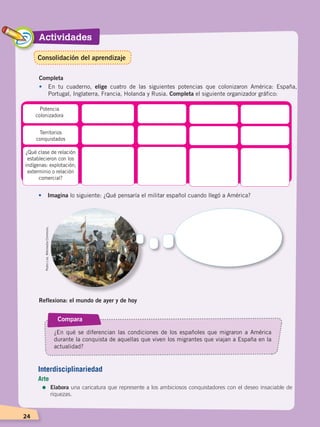 Actividades
24
Completa
•	 En tu cuaderno, elige cuatro de las siguientes potencias que colonizaron América: España,
Portugal, Inglaterra, Francia, Holanda y Rusia. Completa el siguiente organizador gráfico:
Potencia
colonizadora
Territorios
conquistados
¿Qué clase de relación
establecieron con los
indígenas: explotación,
exterminio o relación
comercial?
•	 Imagina lo siguiente: ¿Qué pensaría el militar español cuando llegó a América?
Reflexiona: el mundo de ayer y de hoy
Compara
¿En qué se diferencian las condiciones de los españoles que migraron a América
durante la conquista de aquellas que viven los migrantes que viajan a España en la
actualidad?
PedroLira.WikimediaCommons.
Interdisciplinariedad
Arte
=	Elabora una caricatura que represente a los ambiciosos conquistadores con el deseo insaciable de
riquezas.
Consolidación del aprendizaje
CONQUISTA Y COLONIZACIÓN; pp. 1-33..indd 24 13/07/16 15:44
 