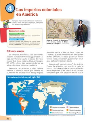 26
Alemania, Austria, el norte del África, Guinea, las
Filipinas y puestos comerciales en otros puntos
de Asia y Oceanía. Se decía que era un imperio
“donde no se ponía el sol”, pues siempre en al-
guna parte del imperio era de día.
Además del “descubrimiento” de América,
España fue el primer país que dio la vuelta al
mundo, con una expedición al mando de Fernan-
do de Magallanes, quien falleció en las Filipinas,
completada por Juan Sebastián Elcano (1519-
El Imperio español
La conquista de América, y de las Filipinas,
así como alianzas matrimoniales y guerras en Eu-
ropa, convirtieron a España en cabeza del mayor
imperio de la época moderna. Llegó, en los siglos
XVI y XVII, a tener bajo su dominio tierras por
veinte millones de kilómetros cuadrados.
Dominaba, para entonces, la mayor parte de
América, la península ibérica, gran parte de Ita-
lia, Flandes (los actuales Países Bajos y Bélgica),
4 Los imperios coloniales
en América
¿Qué características deben tener una o varias naciones
para convertirse en imperio?
Entre las actividades que realizaban los imperios estaba
traficar con los esclavos. ¿Cómo era la condición de some-
timiento y marginación que tuvo este grupo de africanos?
	 Comparar el proceso de colonización española de
América con el portugués y anglosajón, subrayando
sus semejanzas y diferencias.
Descubriendo juntos
Mapa de Fernando de Magallanes.
A la derecha, retrato de Elcano
pintado por Zuluaga
Imperios coloniales en el siglo XVII
Fuente:Vicente Pólit Montes de Oca,“Las condiciones internacionales en el siglo XVII ”,en Enrique Ayala Mora, edit., NuevaHistoriadelEcuador, vol. 4, Quito, Corporación Editora Nacional, 1989.
Elaboración:CEN
Fotos: Creative Commons
Conocimientos previos
Desequilibrio cognitivo
CONQUISTA Y COLONIZACIÓN; pp. 1-33..indd 26 13/07/16 15:44
 