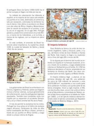28
El portugués Vasco da Gama (1469-1524) fue el
primer europeo en llegar a la India por esa vía.
Su método de colonización fue diferente al
español: en la mayoría de los casos solo estable-
cía puertos en la costa, destinados al comercio y,
solo por excepción, colonizaba los territorios ha-
cia el interior. Esto último sí aconteció con Brasil
y en dos sitios de África: Angola y Mozambique,
para la cacería de esclavos en el primero, y por
su oro en el segundo. En el siglo XVII, Portugal
perdió su predominio comercial en el sur del Áfri-
ca, a manos de los holandeses, y en la India, a
manos de los ingleses, con su imperio en pleno
declive.
En este contexto, el virreinato de Brasil ha-
bría de cobrar importancia. Su capital fue, desde
1549, la ciudad de Salvador de Bahía y, desde
1763, Río de Janeiro.
Los gobernantes del Brasil se enfrentaron con
Francia, Inglaterra y Holanda, países que llegaron
incluso a formar colonias, aunque generalmente
de corta duración, pues los portugueses lograban
expulsarlos. También tuvo constantes roces con
España por su expansión al occidente (Amazo-
nía) y al sur (ribera oriental del Río de la Plata).
A más de permitir la esclavitud de los indios,
Portugal fue muy activo en el tráfico de esclavos
negros africanos. Centenares de miles de ellos
fueron trasladados del África a Brasil, primero a
través de sus puertos en África Central, y luego
desde su propia colonia de Angola.
El Imperio británico
Gran Bretaña se llama a la unión de tres na-
ciones (Inglaterra, Gales y Escocia), parte, a su
vez, del Reino Unido de Gran Bretaña e Irlanda
del Norte. Este imperio no llegó a su esplendor
sino a fines del siglo XIX e inicios del XX.
En la disputa por el dominio del mundo se en-
frentó con España en numerosas ocasiones, al ini-
cio a través de la piratería, y luego estableciendo
colonias en Norteamérica y el Caribe. En 1760 los
británicos derrotaron a Francia, privándola de sus
territorios en América del Norte. Sus otras con-
quistas fueron la India, Egipto y el Medio Oriente.
El Imperio británico llegó a abarcar, en las
primeras décadas del siglo XX, una población
de cerca de 528 millones de personas y unos
33'670.000 km2
, equivalentes a una cuarta parte
de la población mundial y una quinta parte de las
tierras emergidas. Inició su siglo imperial, el XIX,
con dos triunfos clave, uno en mar y otro en tierra:
el de la flota británica, comandada por Nelson, so-
bre la flota franco-española en la batalla de Trafal-
gar (1805), y el del ejército británico-alemán-ho-
landés sobre el ejército comandado por Napoleón
en la batalla de Waterloo (Bélgica, 1815).
El Imperio británico a principios del siglo XX
Marginación. Situación social de aislamiento e inferioridad.
Imperio otomano. Imperio turco que, entre el siglo XIV y las
primeras décadas del siglo XX, se extendió por casi todas las
regiones costeras del Mar Mediterráneo y el Mar Negro.
Glosario
Portugueses en Brasil Mapa ilustrado por Reinel y Homem en 1519
MillerAtlas,BibliotecaNacionaldeFrancia,París.Foto:CreativeCommons
Ilustración de Walter Crane
Foto:CreativeCommons
CONQUISTA Y COLONIZACIÓN; pp. 1-33..indd 28 13/07/16 15:44
 