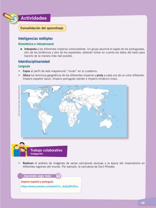 Actividades
  29
•	Copia el perfil de este mapamundi “mudo” en tu cuaderno.
•	 Ubica los dominios geográficos de los diferentes imperios y pinta a cada uno de un color diferente:
Imperio español (azul), Imperio portugués (verde) e Imperio británico (rojo).
JoséCarlosGarcíaLópez.WikimediaCommons.
Aprende algo más
‹https://www.youtube.com/watch?v=_8sGpZ0UXio›.
Imperio español y portugués
@
Interdisciplinariedad
Lenguaje
Inteligencias múltiples
Kinestésica e interpersonal
=	Interpreta a los diferentes imperios colonizadores. Un grupo asumirá el papel de los portugueses,
otro de los británicos y otro de los españoles; deberán tomar en cuenta los datos del texto para
hacerlo de la manera más real posible.
Trabajo colaborativo
Indagación
•	Realicen el análisis de imágenes de varias caricaturas alusivas a la época del imperialismo en
diferentes regiones del mundo. Por ejemplo, la caricatura de Cecil Rhodes.
Consolidación del aprendizaje
CONQUISTA Y COLONIZACIÓN; pp. 1-33..indd 29 13/07/16 15:44
 