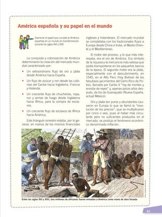   31
América española y su papel en el mundo
	 Examinar el papel que cumplió la América
española en un mundo en transformación
durante los siglos XVI y XVII.
La conquista y colonización de América
determinaron la creación del mercado mun-
dial caracterizado por:
•	 Un extraordinario flujo de oro y plata
desde América hacia España.
•	 Un flujo de azúcar y ron desde las colo-
nias del Caribe hacia Inglaterra, Francia
y Holanda.
•	 Un creciente flujo de chucherías, ropa,
ron y armas de fuego desde Inglaterra
hacia África, para la compra de escla-
vos.
•	 Un creciente flujo de esclavos de África
hacia América.
Este triángulo siniestro estaba, por lo ge-
neral, en manos de los mismos financistas
ingleses y holandeses. El mercado mundial
se completaba con los tradicionales flujos a
Europa desde China e India, el Medio Orien-
te y el Mediterráneo.
El motor del proceso, y lo que más inte-
resaba, era el oro de América. Era símbolo
de la riqueza y la mercancía más valiosa que
podía transportarse en los pequeños barcos
de la época. El segundo motor era la plata,
especialmente con el descubrimiento, en
1545, en el Alto Perú (hoy Bolivia) de los
fabulosos yacimientos del Cerro Rico de Po-
tosí, llamado por Carlos V “rey de montes y
envidia de reyes” y, apenas pocos años des-
pués, de los de Guanajuato (Nueva España,
actual México).
Oro y plata tan puros y abundantes cau-
saron en Europa lo que se llamó la “revo-
lución de los precios”, que se multiplicaron
por cinco o seis, pues al haber más circu-
lante pero no suficientes productos en el
mercado, se produjo el fenómeno económi-
co denominado inflación.
Foto:CreativeCommons
Entre los siglos XVI y XVII, tres millones de africanos fueron enviados a América como mano de obra forzada
CONQUISTA Y COLONIZACIÓN; pp. 1-33..indd 31 13/07/16 15:44
 