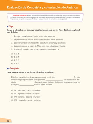 3232
Evaluación de Conquista y colonización de América
n Elige
Escoge la alternativa que contenga todas las razones para que los Reyes Católicos acepten el
plan de Colón:
n n Completa
Llena los espacios con la opción que dé sentido al contexto:
El tráfico transatlántico de esclavos comenzó en el siglo ___________________. En este
lucrativo negocio participaron principalmente ___________________. Los recolectaban me-
diante ____________________. Las pésimas condiciones de transporte provocaron que en
el trayecto ________________ la mitad de los esclavos.
Criterio de evaluación: Analiza el origen de las sociedades divididas en clases en el mundo (esclavitud, pobreza),
en función de los acontecimientos históricos de colonización y conquista (conquista del Imperio romano, conquista del
Imperio inca, conquista europea en América) y la supervivencia de estructuras de desigualdad.
a)	 XIX - franceses - compra - murieran
b)	 XVI - ingleses - cacería - murieran
c)	 XVII - italianos - captura - murieran
d)	 XVIII - españoles - venta - murieran
1.	 Portugal cerró el paso a España en las rutas africanas.
2.	 La posibilidad de ampliar territorios españoles a tierras africanas.
3.	 Los intercambios culturales entre las culturas africanas y la europea.
4.	 Las especies que se traían de África eran muy cotizadas en Europa.
5.	 Los beneficios del comercio con productos de Asia y África.
a)	 1, 2, 3
b)	 1, 2, 4
c)	 1, 3, 5
d)	 1, 4, 5
CONQUISTA Y COLONIZACIÓN; pp. 1-33..indd 32 13/07/16 15:44
 