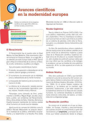 34
5
El Renacimiento
El Renacimiento fue el puente entre la Edad
Media y la Edad Moderna. Este movimiento cultu-
ral comenzó en Florencia (Italia), en el siglo XIV, y
se extendió por toda Europa hasta el XVII. Ejerció
gran influjo en el desarrollo de la ciencia, la filoso-
fía, el arte, la literatura, la política y la religión.
Sus principales características fueron:
•	 El estudio, recuperación e interpretación de los
autores clásicos (griegos y romanos).
•	 El humanismo (la admiración por la habilidad
única y extraordinaria de la mente humana).
•	 La búsqueda del realismo y de la emoción hu-
mana en el arte.
•	 La reforma de la educación, basada precisa-
mente en las humanidades (gramática, poe-
sía, historia, filosofía moral y retórica).
Personajes como Leonardo da Vinci, pintor,
inventor y científico; Miguel Ángel, escultor, arqui-
tecto y pintor, son emblemas del Renacimiento.
Ellos y otros artistas de Italia, Holanda, Alemania y
España buscaron representar de manera realista
al ser humano y al mundo que los rodeaba.
Igual ocurrió en campos tan distintos como la
política (Nicolás Maquiavelo se propuso descri-
bir la realidad de la política, entenderla racional-
mente y no idealmente) o la filosofía (Pico Della
Mirandola escribe en 1486 el Discurso sobre la
Dignidad del Hombre).
Nicolás Copérnico
Nació y falleció en Polonia (1473-1543). Fue
cura católico, matemático, jurista, líder civil, mili-
tar y diplomático. Pero su importancia se debe a
que fue el primero en decir que el Sol es el centro
de un sistema de planetas, entre ellos la Tierra,
que giran a su alrededor (teoría heliocéntrica del
universo).
Su libro De revolutionibus orbium coelestium
(De las revoluciones de las esferas celestes) es el
punto inicial de la astronomía moderna y pieza
clave de la Revolución científica. Copérnico tra-
bajó cerca de 25 años en su modelo heliocéntri-
co, pero dudaba de publicarlo porque sabía que
era muy difícil que los científicos y los teólogos
lo aceptaran, ya que se trataba de una auténtica
revolución. Al fin, su obra apareció en el año de
su muerte.
Andreas Vesalius
Otra obra publicada en 1543 y que también
cambió el curso de la ciencia fue De humani cor-
poris fabrica (Sobre la estructura del cuerpo hu-
mano) de Andreas Vesalius (Bruselas, 1514-Gre-
cia, 1564). Es el primer tratado moderno de
anatomía, y se destaca por su claridad, rigor
expositivo, ilustraciones, y por estar basado en
la experiencia directa en la disección de cuerpos
humanos. Su contenido desafiaba la autoridad,
hasta entonces indiscutida, de Galeno, un trata-
dista de la antigüedad griega.
La Revolución científica
Se conoce así al período en el que se desa-
rrollan, en Europa, inventos y descubrimientos
por quienes encaran el conocimiento a partir del
racionalismo y el empirismo, y rechazan las doc-
trinas que habían prevalecido desde la antigua
Avances científicos
en la modernidad europea
¿Por qué son útiles los descubrimientos e inventos?
¿Qué descubrimientos consideras que cambiaron la
vida de las personas?
	 Destacar la contribución de los progresos
científicos de los siglos XVII y XVIII a los
cambios sociales y económicos.
Descubriendo juntos
Conocimientos previos
Desequilibrio cognitivo
CAMBIOS EN EL MUNDO; pp. 34-59.indd 34 13/07/16 15:58
 