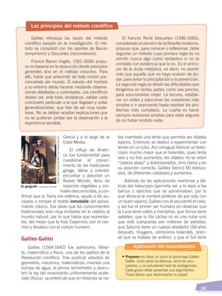   35
bía inventado una lente que permitía ver objetos
lejanos. Entonces se dedicó a experimentar con
lentes en un tubo. Así consiguió fabricar un teles-
copio mucho mejor que el holandés, pues tenía
seis y no tres aumentos; los objetos no se veían
“cabeza abajo” y distorsionados, sino claros y en
su posición correcta. Galileo fabricó 60 telesco-
pios, de diferentes calidades y aumentos.
Además de las aplicaciones marítimas y bé-
licas del telescopio (permitía ver a lo lejos a los
barcos o ejércitos que se aproximaban, por lo
que Venecia le nombró profesor de por vida con
un buen salario), Galileo con él escudriñó el cielo,
y así fue el primer ser humano en observar que
la Luna tiene valles y montañas; que Venus tiene
satélites; que la Vía Láctea no es una nube sino
que está compuesta por millones de estrellas;
que Saturno tiene un cuerpo alrededor (50 años
después, Huygens, astrónomo holandés, preci-
só que se trataba de anillos); y que el Sol tiene
Grecia y a lo largo de la
Edad Media.
El influjo de Améri-
ca fue fundamental para
cuestionar el conoci-
miento de las tradiciones
griega, latina y oriental:
encontrar y describir un
Nuevo Mundo, lleno de
especies vegetales y ani-
males desconocidas, y con-
firmar que la Tierra era esférica, ayudó a los eu-
ropeos a romper el molde inmutable del pensa-
miento clásico. Era obvio que los conocimientos
tradicionales eran muy limitados en lo relativo al
mundo natural, por lo que había que reorientar-
los, del modo que lo hizo Copérnico con el cos-
mos y Vesalius con el cuerpo humano.
Galileo Galilei
Galileo (1564-1642) fue astrónomo, filóso-
fo, matemático y físico, uno de los padres de la
Revolución científica. Tras publicar estudios de
geometría, mecánica, matemáticas, inventar una
bomba de agua, el primer termómetro y descu-
brir la ley del movimiento uniformemente acele-
rado (física), se enteró de que en Holanda se ha-
Los principios del método científico
Galileo introdujo las bases del método
científico basado en la investigación. El mé-
todo se consolidó con los aportes de Bacon
(empirismo) y Descartes (racionalismo).
Francis Bacon (inglés, 1561-1626) propu-
so no basarse en la deducción desde principios
generales sino en el método inductivo. Para
ello, había que prescindir de toda noción pre-
concebida del mundo. El estudio del hombre
y su entorno debía hacerse mediante observa-
ciones detalladas y controladas. Los científicos
debían ser, ante todo, escépticos, validar cada
conclusión particular a la que llegasen y evitar
generalizaciones, que han de ser muy caute-
losas. No se debían aceptar explicaciones que
no se pudieran probar por la observación y la
experiencia sensible.
El francés René Descartes (1596-1650),
considerado el pionero de la filosofía moderna,
propuso que, para conocer o reflexionar, debe
seguirse un método cuya primera regla es no
admitir nunca algo como verdadero si no se
constata con evidencia que lo es. Es el princi-
pio de la duda metódica, es decir, no asentir
más que aquello que no haya ocasión de du-
dar, para evitar la precipitación y la prevención.
La segunda regla es dividir las dificultades que
tengamos en tantas partes como sea preciso,
para solucionarlas mejor. La tercera, estable-
cer un orden y solucionar las cuestiones más
simples e ir avanzando hasta resolver los pro-
blemas más complejos. La cuarta es hacer
siempre revisiones amplias para estar seguros
de no haber omitido nada.
El geógrafo Johannes Vermeer
InstitutoStädel,FráncfortdelMeno.Foto:CreativeCommons
Aplicación del conocimiento
•	Preparen en clase un juicio al personaje Galileo
Galilei. Unos serán la defensa, otros los acu-
sadores, y un estudiante hará de protagonista.
Cada grupo debe presentar sus argumentos.
Todos tienen que desempeñar su papel.
CAMBIOS EN EL MUNDO; pp. 34-59.indd 35 13/07/16 15:58
 